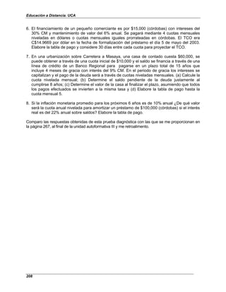 Educación a Distancia. UCA
208
6. El financiamiento de un pequeño comerciante es por $15,000 (córdobas) con intereses del
30% CM y mantenimiento de valor del 6% anual. Se pagará mediante 4 cuotas mensuales
niveladas en dólares o cuotas mensuales iguales prorrateadas en córdobas. El TCO era
C$14.9669 por dólar en la fecha de formalización del préstamo el día 5 de mayo del 2003.
Elabore la tabla de pago y considere 30 días entre cada cuota para proyectar el TCO.
7. En una urbanización sobre Carretera a Masaya, una casa de contado cuesta $60,000, se
puede obtener a través de una cuota inicial de $10,000 y el saldo se financia a través de una
línea de crédito de un Banco Regional para pagarse en un plazo total de 15 años que
incluye 4 meses de gracia con interés del 9% CM. En el periodo de gracia los intereses se
capitalizan y el pago de la deuda será a través de cuotas niveladas mensuales. (a) Calcule la
cuota nivelada mensual; (b) Determine el saldo pendiente de la deuda justamente al
cumplirse 8 años; (c) Determine el valor de la casa al finalizar el plazo, asumiendo que todos
los pagos efectuados se invierten a la misma tasa y (d) Elabore la tabla de pago hasta la
cuota mensual 5.
8. Si la inflación monetaria promedio para los próximos 6 años es de 10% anual ¿De qué valor
será la cuota anual nivelada para amortizar un préstamo de $100,000 (córdobas) si el interés
real es del 22% anual sobre saldos? Elabore la tabla de pago.
Comparo las respuestas obtenidas de esta prueba diagnóstica con las que se me proporcionan en
la página 267, al final de la unidad autoformativa III y me retroalimento.
 