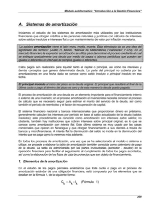Módulo autoformativo: “Introducción a la Gestión Financiera”
209
A. Sistemas de amortización
Iniciamos el estudio de los sistemas de amortización más utilizados por las instituciones
financieras que otorgan créditos a las personas naturales y jurídicas con cálculos de intereses
sobre saldos insolutos e intereses flat y con mantenimiento de valor por inflación monetaria.
“La palabra amortización viene el latín mors, mortis, muerte. Esta etimología da ya una idea del
significado del término” (Justin H. Moore, “Manual de Matemáticas Financieras” P.370). En el
mercado financiero la expresión amortización se utiliza para denominar el proceso mediante el cual
se extingue gradualmente una deuda por medio de pagos o abonos periódicos que pueden ser
iguales o diferentes en intervalo de tiempos iguales o diferentes.
Estos pagos son realizados para liquidar tanto el capital o principal, así como los intereses y
demás conceptos que genera determinada deuda. La parte del principal no cubierta por las
amortizaciones en una fecha dada se conoce como saldo insoluto o principal insoluto en esa
fecha.
El principal insoluto al inicio del plazo es la deuda original. El principal que resultará al final de la
última cuota o pago al término del plazo es cero y de esta manera la deuda queda pagada.
El proceso de amortización de una deuda es un elemento importante para el financiamiento interno
o externo de una inversión; en el proceso amortización el inversionista necesita conocer el proceso
de cálculo que es necesario seguir para estimar el monto del servicio de la deuda, así como
también el período de reembolso y el factor de recuperación de capital.
El sistema financiero nacional y bancos internacionales que proporcionan dinero en préstamo,
generalmente calculan los intereses por período en base al saldo actualizado de la deuda (saldos
insolutos); este procedimiento es conocido como amortización con intereses sobre saldos; no
obstante, también hay instituciones que cobran intereses sobre principal original, es lo que se
conoce como amortización con interés flat. Este último sistema es muy usado por las casas
comerciales que operan en Nicaragua y que otorgan financiamiento a sus clientes a través de
bancos y microfinancieras. A interés flat la disminución del saldo no incide en la disminución del
interés que se paga como lo veremos más adelante.
En todos los procesos de amortización, una vez que se ha seleccionado el modelo o sistema a
utilizar, se procede a elaborar la tabla de amortización también conocida como calendario de pago
de la deuda. La tabla es administrada por las partes involucradas (acreedor - deudor) en la
operación financiera para facilitar el seguimiento al cumplimiento de todos los pagos acordados,
así como la elaboración de los flujos de caja de proyectos que son objeto de financiamiento.
1. Elementos de la amortización
En el estudio de los pagos parciales analizamos que toda cuota o pago en el proceso de
amortización estándar de una obligación financiera, está compuesta por los elementos que se
detallan en la fórmula 1, de la siguiente forma:
1)
(Fórmula
k
I
k
A
k
C +
=
 