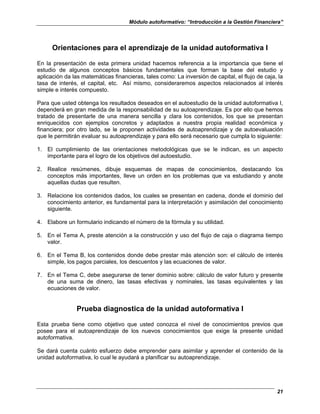 Módulo autoformativo: “Introducción a la Gestión Financiera”
21
Orientaciones para el aprendizaje de la unidad autoformativa I
En la presentación de esta primera unidad hacemos referencia a la importancia que tiene el
estudio de algunos conceptos básicos fundamentales que forman la base del estudio y
aplicación da las matemáticas financieras, tales como: La inversión de capital, el flujo de caja, la
tasa de interés, el capital, etc. Así mismo, consideraremos aspectos relacionados al interés
simple e interés compuesto.
Para que usted obtenga los resultados deseados en el autoestudio de la unidad autoformativa I,
dependerá en gran medida de la responsabilidad de su autoaprendizaje. Es por ello que hemos
tratado de presentarle de una manera sencilla y clara los contenidos, los que se presentan
enriquecidos con ejemplos concretos y adaptados a nuestra propia realidad económica y
financiera; por otro lado, se le proponen actividades de autoaprendizaje y de autoevaluación
que le permitirán evaluar su autoaprendizaje y para ello será necesario que cumpla lo siguiente:
1. El cumplimiento de las orientaciones metodológicas que se le indican, es un aspecto
importante para el logro de los objetivos del autoestudio.
2. Realice resúmenes, dibuje esquemas de mapas de conocimientos, destacando los
conceptos más importantes, lleve un orden en los problemas que va estudiando y anote
aquellas dudas que resulten.
3. Relacione los contenidos dados, los cuales se presentan en cadena, donde el dominio del
conocimiento anterior, es fundamental para la interpretación y asimilación del conocimiento
siguiente.
4. Elabore un formulario indicando el número de la fórmula y su utilidad.
5. En el Tema A, preste atención a la construcción y uso del flujo de caja o diagrama tiempo
valor.
6. En el Tema B, los contenidos donde debe prestar más atención son: el cálculo de interés
simple, los pagos parciales, los descuentos y las ecuaciones de valor.
7. En el Tema C, debe asegurarse de tener dominio sobre: cálculo de valor futuro y presente
de una suma de dinero, las tasas efectivas y nominales, las tasas equivalentes y las
ecuaciones de valor.
Prueba diagnostica de la unidad autoformativa I
Esta prueba tiene como objetivo que usted conozca el nivel de conocimientos previos que
posee para el autoaprendizaje de los nuevos conocimientos que exige la presente unidad
autoformativa.
Se dará cuenta cuánto esfuerzo debe emprender para asimilar y aprender el contenido de la
unidad autoformativa, lo cual le ayudará a planificar su autoaprendizaje.
 