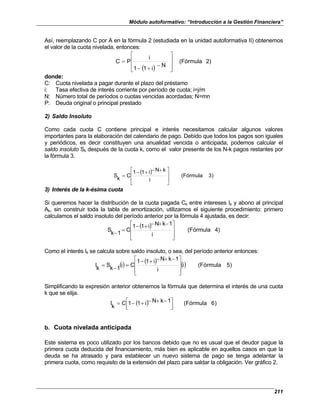 Módulo autoformativo: “Introducción a la Gestión Financiera”
211
Así, reemplazando C por A en la fórmula 2 (estudiada en la unidad autoformativa II) obtenemos
el valor de la cuota nivelada, entonces:
( )
2)
(Fórmula
N
i
1
1
i
P
C








−
+
−
=
donde:
C: Cuota nivelada a pagar durante el plazo del préstamo
i: Tasa efectiva de interés corriente por período de cuota; i=j/m
N: Número total de períodos o cuotas vencidas acordadas; N=mn
P: Deuda original o principal prestado
2) Saldo Insoluto
Como cada cuota C contiene principal e interés necesitamos calcular algunos valores
importantes para la elaboración del calendario de pago. Debido que todos los pagos son iguales
y periódicos, es decir constituyen una anualidad vencida o anticipada, podemos calcular el
saldo insoluto Sk después de la cuota k, como el valor presente de los N-k pagos restantes por
la fórmula 3.
( ) )
3
(Fórmula
i
k
N
i
1
1
C
k
S







 +
−
+
−
=
3) Interés de la k-ésima cuota
Si queremos hacer la distribución de la cuota pagada Ck entre intereses Ik y abono al principal
Ak, sin construir toda la tabla de amortización, utilizamos el siguiente procedimiento: primero
calculamos el saldo insoluto del período anterior por la fórmula 4 ajustada, es decir:
( ) )
4
(Fórmula
i
1
k
N
i
1
1
C
1
k
S







 −
+
−
+
−
=
−
Como el interés Ik se calcula sobre saldo insoluto, o sea, del período anterior entonces:
() ( ) () )
5
(Fórmula
i
i
1
k
N
i
1
1
C
i
1
k
S
k
I







 −
+
−
+
−
=
−
=
Simplificando la expresión anterior obtenemos la fórmula que determina el interés de una cuota
k que se elija.
( ) )
6
(Fórmula
1
k
N
i
1
1
k
I





 −
+
−
+
−
= C
b. Cuota nivelada anticipada
Este sistema es poco utilizado por los bancos debido que no es usual que el deudor pague la
primera cuota deducida del financiamiento, más bien es aplicable en aquellos casos en que la
deuda se ha atrasado y para establecer un nuevo sistema de pago se tenga adelantar la
primera cuota, como requisito de la extensión del plazo para saldar la obligación. Ver gráfico 2.
 