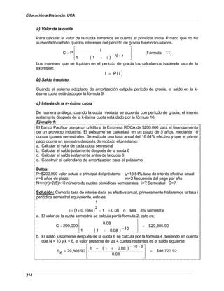 Educación a Distancia. UCA
214
a) Valor de la cuota
Para calcular el valor de la cuota tomamos en cuenta el principal inicial P dado que no ha
aumentado debido que los intereses del periodo de gracia fueron liquidados.
( )
11)
(Fórmula
r
N
i
1
1
i
P
C








+
−
+
−
=
Los intereses que se liquidan en el período de gracia los calculamos haciendo uso de la
expresión:
( )
i
P
I =
b) Saldo insoluto
Cuando el sistema adoptado de amortización estipula período de gracia, el saldo en la k-
ésima cuota está dado por la fórmula 9.
c) Interés de la k- ésima cuota
De manera análoga, cuando la cuota nivelada se acuerda con período de gracia, el interés
justamente después de la k-ésima cuota está dado por la fórmula 10.
Ejemplo 1:
El Banco Pacífico otorga un crédito a la Empresa ROCA de $200,000 para el financiamiento
de un proyecto industrial. El préstamo se cancelará en un plazo de 5 años, mediante 10
cuotas iguales semestrales. Se estipula una tasa anual del 16.64% efectivo y que el primer
pago ocurra un semestre después de recibido el préstamo:
a. Calcular el valor de cada cuota semestral
b. Calcular el saldo justamente después de la cuota 6
c. Calcular el saldo justamente antes de la cuota 6
d. Construir el calendario de amortización para el préstamo
Datos:
P=$200,000 valor actual o principal del préstamo ie=16.64% tasa de interés efectiva anual
n=5 años de plazo m=2 frecuencia del pago por año
N=m(n)=2(5)=10 número de cuotas periódicas semestrales i=? Semestral C=?
Solución: Como la tasa de interés dada es efectiva anual, primeramente hallaremos la tasa i
periódica semestral equivalente, esto es:
( ) semestral
8%
sea
o
0.08
1
0.1664
1
i
2
1
=
−
+
=
a. El valor de la cuota semestral se calcula por la fórmula 2, esto es;
( )
$29,805.90
10
0.08
1
1
0.08
200,000
C =








−
+
−
=
b. El saldo justamente después de la cuota 6 se calcula por la fórmula 4, teniendo en cuenta
que N = 10 y k = 6, el valor presente de las 4 cuotas restantes es el saldo siguiente:
( ) $98,720.92
0.08
6
10
0.08
1
1
29,805.90
6
S =







 +
−
+
−
=
 