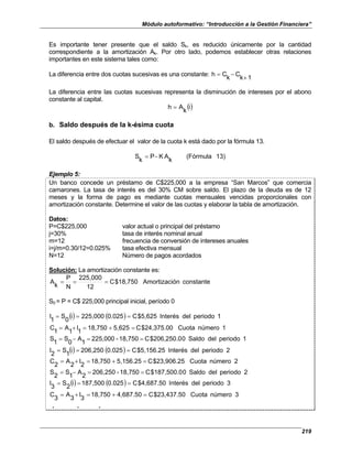 Módulo autoformativo: “Introducción a la Gestión Financiera”
219
Es importante tener presente que el saldo Sk, es reducido únicamente por la cantidad
correspondiente a la amortización Ak. Por otro lado, podemos establecer otras relaciones
importantes en este sistema tales como:
La diferencia entre dos cuotas sucesivas es una constante:
1
k
C
k
C
h
+
−
=
La diferencia entre las cuotas sucesivas representa la disminución de intereses por el abono
constante al capital.
()
i
k
A
h =
b. Saldo después de la k-ésima cuota
El saldo después de efectuar el valor de la cuota k está dado por la fórmula 13.
13)
(Fórmula
k
A
K
P
k
S −
=
Ejemplo 5:
Un banco concede un préstamo de C$225,000 a la empresa “San Marcos” que comercia
camarones. La tasa de interés es del 30% CM sobre saldo. El plazo de la deuda es de 12
meses y la forma de pago es mediante cuotas mensuales vencidas proporcionales con
amortización constante. Determine el valor de las cuotas y elaborar la tabla de amortización.
Datos:
P=C$225,000 valor actual o principal del préstamo
j=30% tasa de interés nominal anual
m=12 frecuencia de conversión de intereses anuales
i=j/m=0.30/12=0.025% tasa efectiva mensual
N=12 Número de pagos acordados
Solución: La amortización constante es:
constante
ación
Amortiz
$18,750
C
12
225,000
N
P
k
A =
=
=
S0 = P = C$ 225,000 principal inicial, período 0
() ( ) 1
periodo
del
Interés
$5,625
C
0.025
225,000
i
0
S
1
I =
=
=
1
número
Cuota
$24,375.00
C
5,625
18,750
1
I
1
A
1
C =
+
=
+
=
1
periodo
del
Saldo
0
$206,250.0
C
18,750
-
225,000
1
A
0
S
1
S =
=
−
=
() ( ) 2
periodo
del
Interés
$5,156.25
C
0.025
206,250
i
1
S
2
I =
=
=
2
número
Cuota
$23,906.25
C
5,156.25
18,750
2
I
2
A
2
C =
+
=
+
=
2
periodo
del
Saldo
0
$187,500.0
C
18,750
-
206,250
2
A
1
S
2
S =
=
−
=
() ( ) 3
periodo
del
Interés
$4,687.50
C
0.025
187,500
i
2
S
3
I =
=
=
3
número
Cuota
$23,437.50
C
4,687.50
18,750
3
I
3
A
3
C =
+
=
+
=
. . .
 