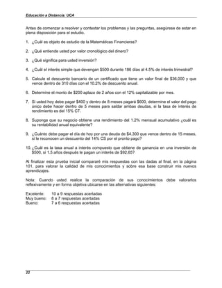 Educación a Distancia. UCA
22
Antes de comenzar a resolver y contestar los problemas y las preguntas, asegúrese de estar en
plena disposición para el estudio.
1. ¿Cuál es objeto de estudio de la Matemáticas Financieras?
2. ¿Qué entiende usted por valor cronológico del dinero?
3. ¿Qué significa para usted inversión?
4. ¿Cuál el interés simple que devengan $500 durante 186 días al 4.5% de interés trimestral?
5. Calcule el descuento bancario de un certificado que tiene un valor final de $36,000 y que
vence dentro de 310 días con el 10.2% de descuento anual.
6. Determine el monto de $200 aplazo de 2 años con el 12% capitalizable por mes.
7. Si usted hoy debe pagar $400 y dentro de 8 meses pagará $600, determine el valor del pago
único debe hacer dentro de 5 meses para saldar ambas deudas, si la tasa de interés de
rendimiento es del 15% CT.
8. Suponga que su negocio obtiene una rendimiento del 1.2% mensual acumulativo ¿cuál es
su rentabilidad anual equivalente?
9. ¿Cuánto debe pagar el día de hoy por una deuda de $4,300 que vence dentro de 15 meses,
si le reconocen un descuento del 14% CS por el pronto pago?
10. ¿Cuál es la tasa anual a interés compuesto que obtiene de ganancia en una inversión de
$500, si 1.5 años después le pagan un interés de $92.65?
Al finalizar esta prueba inicial compararé mis respuestas con las dadas al final, en la página
101, para valorar la calidad de mis conocimientos y sobre esa base construir mis nuevos
aprendizajes.
Nota: Cuando usted realice la comparación de sus conocimientos debe valorarlos
reflexivamente y en forma objetiva ubicarse en las alternativas siguientes:
Excelente: 10 a 9 respuestas acertadas
Muy bueno: 8 a 7 respuestas acertadas
Bueno: 7 a 6 respuestas acertadas
 