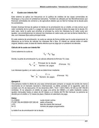 Módulo autoformativo: “Introducción a la Gestión Financiera”
221
4. Cuota con interés flat
Este sistema se aplica con frecuencia en la política de créditos de las casas comerciales de
Nicaragua y muy poco en préstamos bancarios. También es utilizado por las Microfinancieras que
financian actividades de comercio y de agricultura debido que es fácil el manejo de la deuda para
los acreedores.
Existen diversas formas de aplicar el interés en la amortización de un crédito, el más común es el
valor constante de la cuota Ck a pagar en cada periodo durante el plazo de pago de la deuda. En
este caso, tanto la parte que amortiza al principal Ak como los intereses IK en cada cuota son
iguales. Las amortizaciones no reducen los intereses en cada cuota, por eso se llama interés flat, o
sea, son intereses fijos sobre principal inicial.
En este sistema de amortización, la cuota se calcula de forma similar que la cuota proporcional, la
diferencia es la forma de calcular los intereses flat o fijos. El interés se calcula sobre el saldo
original; debido a esto, la tasa de interés efectiva que se paga por un préstamo es elevada.
Cálculo de la cuota con interés flat
Como sabemos la cuota es:
flat
I
k
A
k
C +
=
Donde, la parte de amortización Ak se calcula utilizando la fórmula 15 o sea;
)
5
1
(Fórmula
pagos
de
Número
deuda
la
de
Principal
N
P
k
A =
=
Los intereses iguales Ik en cada cuota se determinan mediante:
)
6
1
(Fórmula
pagos
de
Número
n
i
P
N
I
flat
I =
=
Ejemplo 6:
Una persona recibe la oferta de una casa comercial para comprar un equipo de sonido de marca
reconocida en el mercado nacional e internacional. La oferta consiste en lo siguiente: valor de
contado con 3% de descuento (10 de diciembre 2001, TCO = C$13.7944 x $1.00) es C$7,782.48
córdobas. Si se adquiere al crédito se paga una prima de C$500 y el saldo mediante cuotas
iguales mensuales hasta un plazo de 20 meses a un interés del 5% flat mensual. La persona se
decidió por el crédito a 12 meses de plazo. Elabore el calendario de pago.
Datos:
C0=C$500 cuota inicial o prima
P=C$7,782.48-C$500=C$7,282.48 saldo a financiar
i=5% tasa de interés flat mensual
N=12 número de pagos programados
La tabla 6 es de amortización de la deuda.
 
