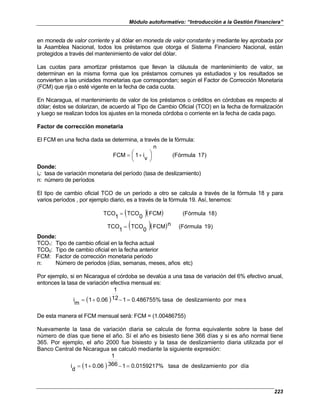 Módulo autoformativo: “Introducción a la Gestión Financiera”
223
en moneda de valor corriente y al dólar en moneda de valor constante y mediante ley aprobada por
la Asamblea Nacional, todos los préstamos que otorga el Sistema Financiero Nacional, están
protegidos a través del mantenimiento de valor del dólar.
Las cuotas para amortizar préstamos que llevan la cláusula de mantenimiento de valor, se
determinan en la misma forma que los préstamos comunes ya estudiados y los resultados se
convierten a las unidades monetarias que correspondan; según el Factor de Corrección Monetaria
(FCM) que rija o esté vigente en la fecha de cada cuota.
En Nicaragua, el mantenimiento de valor de los préstamos o créditos en córdobas es respecto al
dólar; éstos se dolarizan, de acuerdo al Tipo de Cambio Oficial (TCO) en la fecha de formalización
y luego se realizan todos los ajustes en la moneda córdoba o corriente en la fecha de cada pago.
Factor de corrección monetaria
El FCM en una fecha dada se determina, a través de la fórmula:
)
7
1
(Fórmula
n
v
i
1
FCM 




 +
=
Donde:
iv: tasa de variación monetaria del período (tasa de deslizamiento)
n: número de períodos
El tipo de cambio oficial TCO de un período a otro se calcula a través de la fórmula 18 y para
varios períodos , por ejemplo diario, es a través de la fórmula 19. Así, tenemos:
( )( ) )
8
1
(Fórmula
FCM
0
TCO
1
TCO =
( )( ) )
9
1
(Fórmula
n
FCM
0
TCO
1
TCO =
Donde:
TCO1: Tipo de cambio oficial en la fecha actual
TCO0: Tipo de cambio oficial en la fecha anterior
FCM: Factor de corrección monetaria periodo
n: Número de periodos (días, semanas, meses, años etc)
Por ejemplo, si en Nicaragua el córdoba se devalúa a una tasa de variación del 6% efectivo anual,
entonces la tasa de variación efectiva mensual es:
( ) s
me
por
nto
deslizamie
de
tasa
0.486755%
1
12
1
0.06
1
m
i =
−
+
=
De esta manera el FCM mensual será: FCM = (1.00486755)
Nuevamente la tasa de variación diaria se calcula de forma equivalente sobre la base del
número de días que tiene el año. Sí el año es bisiesto tiene 366 días y si es año normal tiene
365. Por ejemplo, el año 2000 fue bisiesto y la tasa de deslizamiento diaria utilizada por el
Banco Central de Nicaragua se calculó mediante la siguiente expresión:
( ) día
por
nto
deslizamie
de
tasa
0.0159217%
1
366
1
0.06
1
d
i =
−
+
=
 