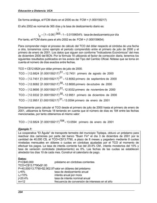 Educación a Distancia. UCA
224
De forma análoga, el FCM diario en el 2000 es de: FCM = (1.000159217)
El año 2002 es normal de 365 días y la tasa de deslizamiento diario es:
( ) día
por
nto
deslizamie
de
tasa
0.0159654%
1
365
1
0.06
1
d
i =
−
+
=
Por tanto, el FCM diario para el año 2002 es de: FCM = (1.000159654)
Para comprender mejor el proceso de cálculo del TCO del dólar respecto al córdoba de una fecha
a otra, tomaremos como ejemplo el periodo comprendido entre el primero de julio de 2000 y el
primero de enero de 2001. Los datos que siguen son conforme "Indicadores Económicos" del mes
de diciembre 2000 del BCN. Por la fórmula 18 utilizando el factor de corrección diaria, tenemos los
siguientes resultados publicados en los avisos del Tipo del Cambio Oficial. Nótese que se toma en
cuenta el número de días exactos entre fechas.
TCO = C$12.6824 por dólar primero de julio de 2000.
( )( ) 0
200
de
agosto
de
primero
12.7451
31
7
1.00015921
12.6824
TCO =
=
( )( ) 2000
de
septiembre
de
primero
12.8082
31
7
1.00015921
12.7451
TCO =
=
( )( ) 2000
de
octubre
de
primero
2.8695
1
30
7
1.00015921
12.8082
TCO =
=
( )( ) 2000
de
noviembre
de
primero
12.9332
31
7
1.00015921
12.8695
TCO =
=
( )( ) 2000
de
diciembre
de
primero
12.9951
30
7
1.00015921
12.9332
TCO =
=
( )( ) 2001
de
enero
de
primero
13.0594
31
7
1.00015921
12.9951
TCO =
=
Directamente para calcular el TCO desde el primero de julio de 2000 hasta el primero de enero de
2001, utilizamos la fórmula 18 teniendo en cuenta que el número de días es 184 entre las fechas
mencionadas, por tanto obtenemos el mismo valor:
( )( ) 2001
de
enero
de
primero
13.0594
184
7
1.00015921
12.6824
TCO =
=
Ejemplo 7:
La cooperativa "El Águila" de transporte terrestre del municipio Tipitapa, obtuvo un préstamo para
reactivar dos camiones por parte del banco "Buen Fin" el día 3 de diciembre de 2001 por la
cantidad de 40,000 C$, al TCO=C$13.7790, a plazo de 8 meses y pagadero mediante 8 cuotas
niveladas mensuales en dólares o cuotas en córdobas ajustadas por el TCO al momento de
efectuar los pagos. La tasa de interés corriente fue del 20.4% CM., interés moratorios del 10% y
tasa de variación controlada (deslizamiento) es 6%. Las fechas de las cuotas se establecen
alrededor los días 10 de cada mes. Construir el calendario de pago.
Datos:
P=C$40,000 préstamo en córdobas corrientes
TCO=C$13.7790x$1.00
P=40,000/13.7790=$2,902.97valor en dólares del préstamo
iv=6% tasa de deslizamiento anual
im=10% interés anual por mora
j=20.4% tasa de interés nominal anual
m=12 frecuencia de conversión de intereses en el año
 