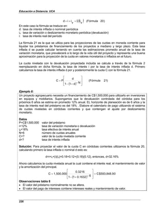 Educación a Distancia. UCA
226
()( ) )
20
(Fórmula
v
i
i
v
i
i
d +
+
=
En este caso la fórmula se traduce en:
d: tasa de interés inflada o nominal periódica
iv: tasa de variación o deslizamiento monetario periódica (devaluación)
i: tasa de interés real del período
La fórmula 21 es la que se utiliza para las proyecciones de las cuotas en moneda corriente para
liquidar los préstamos de financiamiento de los proyectos a mediano y largo plazo. Esta tasa
inflada d se puede calcular teniendo en cuenta las estimaciones promedio anual de la tasa de
variación monetaria, que prevalecerá a lo largo de la vida útil del proyecto y representa una buena
aproximación para la proyección de la cuota en valores monetarios o inflados en el futuro.
La cuota nivelada con la devaluación proyectada incluida se calcula a través de la fórmula 2
reemplazando en dicha fórmula, la tasa de interés i por la tasa de interés inflada d. Primero
calculamos la tasa de interés inflada d por y posteriormente la cuota C con la fórmula 21.
( )
)
21
(Fórmula
N
d
1
1
d
P
C








−
+
−
=
Ejemplo 8:
Un proyecto agropecuario necesita un financiamiento de C$1,500,000 para utilizarlo en inversiones
en equipos y mobiliarios. Supongamos que la devaluación controlada del córdoba para los
próximos 6 años se estima en promedio 12% anual. EL horizonte de planeación es de 6 años y la
tasa de interés real del préstamo es del 18% . Elabore el calendario de pago utilizando el sistema
de cuotas niveladas en córdobas corrientes y que contengan el ajuste por deslizamiento
monetario.
Datos
P=C$1,500,000 valor del préstamo
i=12% tasa de variación monetaria o devaluación
ie=18% tasa efectiva de interés anual
N=6 número de cuotas anuales
C=? valor de la cuota nivelada corriente
d=? tasa de interés inflada
Solución: Para proyectar el valor de la cuota C en córdobas corrientes utilizamos la fórmula 20,
calculando primero la tasa inflada o nominal d esto es:
d=i+iv+(i)(iv)=0.18+0.12+(0.18)(0.12), entonces, d=32.16%
Ahora calculamos la cuota nivelada anual la cual contiene el interés real, el mantenimiento de valor
y la amortización del principal.
( )
0
$593,848.9
C
6
0.1632
1
1
0.3216
1,500,000
C =








−
+
−
=
Observaciones tabla 8
• El valor del préstamo nominalmente no se altera.
• El valor del pago de intereses contiene intereses reales y mantenimiento de valor.
 