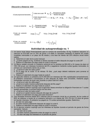 Educación a Distancia. UCA
228
3.Cuota proporcional decreciente
a.Valor de la cuota
b.Saldo después de la K-
ésima cuota
pagos
de
Número
deuda
la
de
Principal
N
P
k
A =
=
[ ]
)d
(N
(a)
N
n
S
I
k
A
K
P
k
S 1
2
2
−
−
=
=
−
=
4.Cuota con interés flat
pagos
de
Número
deuda
la
de
Principal
N
P
k
A =
=
pagos
de
Número
n
i
P
N
I
flat
I =
=
5.Cuota con corrección
monetaria ( )n
v
i
1
FCM +
= ( )( )
FCM
0
TCO
1
TCO = ( )( )n
FCM
0
TCO
1
TCO =
6.Cuota con corrección
monetaria proyectada
()( )
v
i
i
v
i
i
d +
+
=
( ) 







−
+
−
=
N
d
1
1
d
P
C
3.Cuota proporcional decreciente
a.Valor de la cuota
b.Saldo después de la K-
ésima cuota
pagos
de
Número
deuda
la
de
Principal
N
P
k
A =
=
[ ]
)d
(N
(a)
N
n
S
I
k
A
K
P
k
S 1
2
2
−
−
=
=
−
=
4.Cuota con interés flat
pagos
de
Número
deuda
la
de
Principal
N
P
k
A =
=
pagos
de
Número
n
i
P
N
I
flat
I =
=
5.Cuota con corrección
monetaria ( )n
v
i
1
FCM +
= ( )( )
FCM
0
TCO
1
TCO = ( )( )n
FCM
0
TCO
1
TCO =
6.Cuota con corrección
monetaria proyectada
()( )
v
i
i
v
i
i
d +
+
=
( ) 







−
+
−
=
N
d
1
1
d
P
C
Actividad de autoaprendizaje no. 1
1. Un banco local ofrece financiamiento para la compra de automóviles. El Ing. Gutiérrez adquiere un
vehículo en $12,000 con el 15% de prima y el saldo lo cancelará mediante el sistema de cuotas
niveladas mensuales a un plazo de 48 meses y una tasa de interés del 20% efectivo anual sobre
saldos.
a. Determino el valor de la cuota mensual.
b. ¿Cuánto pagaría el Ing. Gutiérrez si desea cancelar el saldo después de pagar la cuota 28?
c. Elaboro el calendario de pago hasta la cuota 5 inclusive.
2. Un Banco estatal concede un préstamo personal por la cantidad de $50,000 a 24 meses de plazo al
18% CM anual, con intereses moratorios del 9% y pagaderos mediante cuotas iguales mensuales, la
primera con vencimiento dentro de un mes.
a. ¿Cuál es el valor de cada cuota?
b. Si el pago de la cuota 12 se retrasa 18 días, ¿qué pago deberá realizarse para ponerse al
corriente?
c. Elaboro el calendario de pago hasta la cuota 5.
3. Un agricultor obtiene un préstamo de $1,000,000 con intereses del 18% capitalizable semestralmente.
El préstamo comenzará a amortizarse un año después de haber sido concedido, mediante pagos
trimestrales vencidos de igual valor durante un plazo total de 5 años.
a. ¿Cuál es el valor de cada pago?
b. ¿Cuál es el saldo insoluto justamente después del 6to pago?
c. Elaboro el calendario de pago hasta la cuota 5.
4. En el problema anterior supongo que el agricultor desea amortizar la obligación financiera en 7 cuotas
iguales semestrales, la primera dentro de dos años.
a. ¿Cuál es el valor de cada cuota?
b. ¿Cuál es el capital insoluto después del pago de cuota 5?.
c. Elaboro el calendario de pago para esta situación?
5. Una Sociedad Anónima desea $5.4 millones para la inversión inicial de un proyecto, de los cuales el
60% se obtienen a través de un préstamo bancario a un interés del 15% CS con 2.5 años de gracia
sin liquidar intereses. El préstamo se pagará en 10 cuotas semestrales iguales. Determino:
a. El valor de cada pago
b. El saldo insoluto justamente después de pagar la cuota 6.
c. Elaboro el calendario de pago hasta la cuota 5 inclusive.
6. En el ejercicio anterior supongo que los intereses se liquidan durante el período de gracia de forma
semestral. Calculo:
a. El valor de la cuota.
b. El saldo insoluto justamente antes de pagar la cuota 5.
c. El valor del pago de intereses en el periodo de gracia.
 