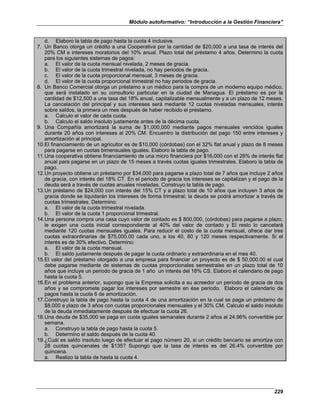 Módulo autoformativo: “Introducción a la Gestión Financiera”
229
d. Elaboro la tabla de pago hasta la cuota 4 inclusive.
7. Un Banco otorga un crédito a una Cooperativa por la cantidad de $20,000 a una tasa de interés del
20% CM e intereses moratorios del 10% anual. Plazo total del préstamo 4 años. Determino la cuota
para los siguientes sistemas de pagos:
a. El valor de la cuota mensual nivelada, 2 meses de gracia.
b. El valor de la cuota trimestral nivelada, no hay periodos de gracia.
c. El valor de la cuota proporcional mensual, 3 meses de gracia.
d. El valor de la cuota proporcional trimestral no hay periodos de gracia.
8. Un Banco Comercial otorga un préstamo a un médico para la compra de un moderno equipo médico,
que será instalado en su consultorio particular en la ciudad de Managua. El préstamo es por la
cantidad de $12,500 a una tasa del 18% anual, capitalizable mensualmente y a un plazo de 12 meses.
La cancelación del principal y sus intereses será mediante 12 cuotas niveladas mensuales, interés
sobre saldos, la primera un mes después de haber recibido el préstamo.
a. Calculo el valor de cada cuota.
b. Calculo el saldo insoluto justamente antes de la décima cuota.
9. Una Compañía amortizará la suma de $1,000,000 mediante pagos mensuales vencidos iguales
durante 20 años con intereses al 20% CM. Encuentro la distribución del pago 150 entre intereses y
amortización al principal.
10.El financiamiento de un agricultor es de $10,000 (córdobas) con el 32% flat anual y plazo de 8 meses
para pagarse en cuotas bimensuales iguales. Elaboro la tabla de pago.
11.Una cooperativa obtiene financiamiento de una micro financiera por $16,000 con el 28% de interés flat
anual para pagarse en un plazo de 15 meses a través cuotas iguales trimestrales. Elaboro la tabla de
pago.
12.Un proyecto obtiene un préstamo por $34,000 para pagarse a plazo total de 7 años que incluye 2 años
de gracia, con interés del 18% CT. En el periodo de gracia los intereses se capitalizan y el pago de la
deuda será a través de cuotas anuales niveladas. Construyo la tabla de pago.
13.Un préstamo de $24,000 con interés del 15% CT y a plazo total de 10 años que incluyen 3 años de
gracia donde se liquidarán los intereses de forma trimestral; la deuda se podrá amortizar a través de
cuotas trimestrales. Determino:
a. El valor de la cuota trimestral nivelada.
b. El valor de la cuota 1 proporcional trimestral.
14.Una persona compra una casa cuyo valor de contado es $ 800,000, (córdobas) para pagarse a plazo,
le exigen una cuota inicial correspondiente al 40% del valor de contado y El resto lo cancelará
mediante 120 cuotas mensuales iguales. Para reducir el costo de la cuota mensual, ofrece dar tres
cuotas extraordinarias de $75,000.00 cada uno, a los 40, 80 y 120 meses respectivamente. Si el
interés es de 30% efectivo. Determino:
a. El valor de la cuota mensual.
b. El saldo justamente después de pagar la cuota ordinario y extraordinaria en el mes 40.
15.El valor del préstamo otorgado a una empresa para financiar un proyecto es de $ 50,000.00 el cual
debe pagarse mediante de sistemas de cuotas proporcionales semestrales en un plazo total de 10
años que incluye un periodo de gracia de 1 año un interés del 18% CS. Elaboro el calendario de pago
hasta la cuota 5.
16.En el problema anterior, supongo que la Empresa solicita a su acreedor un período de gracia de dos
años y se compromete pagar los intereses por semestre en ése periodo. Elaboro el calendario de
pagos hasta la cuota 6 de amortización.
17.Construyo la tabla de pago hasta la cuota 4 de una amortización en la cual se paga un préstamo de
$8,000 a plazo de 3 años con cuotas proporcionales mensuales y el 30% CM. Calculo el saldo insoluto
de la deuda inmediatamente después de efectuar la cuota 26.
18.Una deuda de $35,000 se paga en cuota iguales semanales durante 2 años al 24.96% convertible por
semana.
a. Construyo la tabla de pago hasta la cuota 5.
b. Determino el saldo después de la cuota 40.
19.¿Cuál es saldo insoluto luego de efectuar el pago número 20, si un crédito bancario se amortiza con
28 cuotas quincenales de $135? Supongo que la tasa de interés es del 26.4% convertible por
quincena.
a. Realizo la tabla de hasta la cuota 4.
 