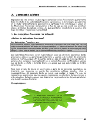 Módulo autoformativo: “Introducción a la Gestión Financiera”
23
A. Conceptos básicos
El propósito de este tema es estudiar algunos conceptos básicos fundamentales que forman la
base del estudio de las Matemáticas Financieras y proporcionar la terminología que usaremos
en el estudio y análisis financiero. Estudiaremos el significado de los símbolos que se utilizan en
las Matemáticas Financieras y construiremos el flujo de caja que nos servirá para simplificar
algunos problemas descriptivos complejos. Lo que aprendamos en este tema lo usaremos a lo
largo del módulo y nos será de mucha utilidad.
1. Las matemáticas financieras y su aplicación
¿Qué son las Matemáticas financieras?
Las Matemáticas Financieras son:
Un conjunto de técnicas y procedimientos de carácter cuantitativo que nos sirven para calcular
la equivalencia del valor del dinero en cualquier momento. La medición del valor del dinero nos
ayuda a tomar decisiones financieras, es decir; para valorar el premio de prescindir por cierto
tiempo, a cierta tasa de interés, de un determinado recurso financiero o capital.
Las Matemáticas Financieras se ven involucradas en todas las actividades económicas donde
pretendamos obtener una ganancia; particularmente la usamos en la medición del rendimiento
del dinero invertido, porque a fin de cuentas es lo que está en juego, es decir; si perdemos o
ganamos. Los campos de mayor aplicación son el Mercado Financiero y el Mercado de Valores
que es donde se oferta y demanda dinero a un precio que está determinado por la libre
competencia.
Para medir el valor del dinero en una inversión a parte de los elementos cuantitativos, es
importante que tengamos en cuenta las condiciones políticas, sociales, micro y
macroeconómicas del escenario donde se invierte para analizar el riesgo. Por eso, es
necesario que examinemos algunos aspectos relacionados con el entorno de las empresas o
entes ejecutores de las inversiones para disponer de mayores elementos de juicio para tomar
una decisión acertada. Por tanto:
Recordemos que:
Las Matemáticas Financieras son un
conjunto de técnicas y procedimientos
de carácter cuantitativo que nos sirve
para calcular la equivalencia del valor
del dinero en cualquier momento.
 