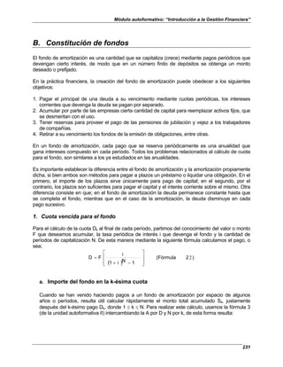 Módulo autoformativo: “Introducción a la Gestión Financiera”
231
B. Constitución de fondos
El fondo de amortización es una cantidad que se capitaliza (crece) mediante pagos periódicos que
devengan cierto interés, de modo que en un número finito de depósitos se obtenga un monto
deseado o prefijado.
En la práctica financiera, la creación del fondo de amortización puede obedecer a los siguientes
objetivos:
1. Pagar el principal de una deuda a su vencimiento mediante cuotas periódicas, los intereses
corrientes que devenga la deuda se pagan por separado.
2. Acumular por parte de las empresas cierta cantidad de capital para reemplazar activos fijos, que
se desmeritan con el uso.
3. Tener reservas para proveer el pago de las pensiones de jubilación y vejez a los trabajadores
de compañías.
4. Retirar a su vencimiento los fondos de la emisión de obligaciones, entre otras.
En un fondo de amortización, cada pago que se reserva periódicamente es una anualidad que
gana intereses compuesto en cada período. Todos los problemas relacionados al cálculo de cuota
para el fondo, son similares a los ya estudiados en las anualidades.
Es importante establecer la diferencia entre el fondo de amortización y la amortización propiamente
dicha, si bien ambos son métodos para pagar a plazos un préstamo o liquidar una obligación. En el
primero, el importe de los plazos sirve únicamente para pago de capital; en el segundo, por el
contrario, los plazos son suficientes para pagar el capital y el interés corriente sobre el mismo. Otra
diferencia consiste en que; en el fondo de amortización la deuda permanece constante hasta que
se completa el fondo, mientras que en el caso de la amortización, la deuda disminuye en cada
pago sucesivo.
1. Cuota vencida para el fondo
Para el cálculo de la cuota Dk al final de cada período, partimos del conocimiento del valor o monto
F que deseamos acumular, la tasa periódica de interés i que devenga el fondo y la cantidad de
períodos de capitalización N. De esta manera mediante la siguiente fórmula calculamos el pago, o
sea;
( )
)
2
(Fórmula
1
N
i
1
i
F
D 2








−
+
=
a. Importe del fondo en la k-ésima cuota
Cuando se han venido haciendo pagos a un fondo de amortización por espacio de algunos
años o períodos, resulta útil calcular rápidamente el monto total acumulado Sk, justamente
después del k-ésimo pago Dk, donde 1 ≤ k ≤ N. Para realizar este cálculo, usamos la fórmula 3
(de la unidad autoformativa II) intercambiando la A por D y N por k, de esta forma resulta:
 