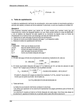 Educación a Distancia. UCA
232
( ) )
3
( 2
Fórmula
i
1
k
i
1
D
k
S







 −
+
=
b. Tabla de capitalización
La tabla de capitalización del fondo de amortización, sirve para mostrar el crecimiento período a
período del capital y contiene de forma estándar 5 columnas, a como se muestra en la tabla 3.8
Ejemplo 9:
Una empresa industrial estima que dentro de 10 años tendrá que cambiar cierto tipo de
maquinaria por motivo de desgaste debido a su uso. Este cambio tendrá un costo de $850,000,
y con el objetivo de disponer de este capital en su momento ha decido crear un fondo de
amortización en un banco local, que devenga una tasa de interés del 9.5%.
a. Determinar el valor del pago anual al fondo de amortización.
b. Calcular el monto acumulado después del pago 7 y el respectivo saldo.
c. Elaborar la tabla de capitalización del fondo.
Datos:
F=$850,000 Valor que se desea acumular
i=9.5% tasa de interés efectivo anual
N=10 número de pagos anuales programados
D=? valor del pago anual para el fondo
S7=? monto acumulado después del pago 7
Solución:
a. El valor del pago al fondo de amortización lo calculamos mediante la 22, esto es:
( )
3
$54,626.2
1
10
0.095
1
0.095
850,000
D =








−
+
=
b. El monto acumulado después del pago k=7 lo hallamos por 23, se trata de calcular el valor
futuro F de 7 pagos que constituyen una anualidad vencida.
( ) ( ) 7
$510,353.6
9.342648
54,626.23
0.095
1
7
0.095
1
54,626.23
7
S =
=







 −
+
=
El saldo Fk después de k pagos se determina mediante: Fk=F-Sk, donde F es el valor o
monto que se quiere acumular. Así el saldo es;
S7=F-Sk=850,000-510,353.66=$339,646.34
c. Tabla del fondo
La tabla de acumulación del fondo contiene 5 columnas.
-Las cifras que aparecen en la columna B representan los pagos periódicos para el fondo de
amortización.
-La columna E muestra el total en el fondo después de cada pago. Una línea más abajo en
la columna C, aparece el interés de un período sobre cada cifra de la columna E.
 