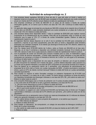 Educación a Distancia. UCA
234
Actividad de autoaprendizaje no. 2
1. Una empresa desea capitalizar $20,000 al final del año 5, para ello abre un fondo y realiza un
depósito inicial en el periodo cero de $3,500 para completar el fondo destinará una cuota constante
anual con interés del 9.5% efectivo anual. Elaboro la tabla de capitalización del fondo.
2. Una empresa constituye un fondo de $50,000 en un plazo de 50 meses a través de cuotas
mensuales iguales, en un banco que le ofrece una tasa del 10% CM. Construyo la tabla hasta la
cuota 5.
3. Un agricultor debe pagar el principal de una deuda por $40,000 a través de la creación de un fondo el
cual lo abre con $5,000 y cada semestre destinará una cuota constante en un plazo de 3 años con
interés del 12% CS. Elaboro la tabla del fondo.
4. Una empresa desea tener disponible dentro 7 años la cantidad de $200,000 para realizar nuevas
inversiones en la infraestructura de sus plantas. Para ello se ha propuesto crear un fondo en una
institución que le paga el 12% CT a través de cuotas trimestrales iguales. Elaboro la tabla de
capitalización hasta la cuota 5.
5. El Ingeniero Barrera desea disponer en el año 6 de la cantidad de $12,400 para comprarse un
automóvil y reponer el que tiene actualmente, para ello abre un fondo y depositará cada trimestre
anticipado una cantidad constante. Si el interés que devenga el fondo es del 15% efectivo, elaboro la
tabla del fondo hasta la cuota 5.
6. Una Cía. desea reunir $150,000 dentro de 4 años y abre un fondo con $24,000 en el mes cero.
Después, en el mes 5 comienza a depositar una cantidad constante mensual. Si el interés es del
16% CM, calculo el valor de la cuota mensual y elaboro la tabla de capitalización hasta la cuota 4.
7. Con el propósito de contar con $18,000 para comprar muebles para su casa, el matemático López
crea un fondo de ahorros semanales. ¿Cuánto debe depositar si gana intereses a una tasa del 8%
compuesto por semanas y el dinero lo necesita al término de 2 años? (un año igual a 52 semanas).
Construyo la tabla hasta la cuota 5.
8. La señora Aguilar pone a disposición de una casa de empeño un televisor, por el que le prestan
$1,500 incluyendo los intereses de 6 meses del plazo, ¿cuánto deberá depositar cada quincena en
un fondo que le genera intereses a una tasa del 36% compuesto por quincenas durante los 6 meses?
9. Para los gastos de su graduación dentro de 5 semestres, una estudiante de administración de
empresas de la UCA crea un fondo con cuotas mensuales de $450. ¿Cuánto acumulará si empieza
ahora y gana el 27% de interés nominal mensual? Elaboro la tabla del fondo en cuotas semestrales
vencidas equivalentes.
10. Para ampliar su negocio el señor González consigue un préstamo hipotecario de $114,000 que
incluye los intereses, a un plazo de un año y medio. Al mismo tiempo constituye un fondo de ahorro
con depósitos bimestrales que devengan intereses a una tasa del 22% CB, ¿de cuánto es cada uno?
Elaboro la tabla hasta la cuota 5.
11. Una compañía Siderúrgica crea un fondo de jubilación con 5 cuotas anuales anticipadas de $50,000
y una cuota extra de $100,000 en el año 3 ganando intereses a una tasa del 9% CS.
a. ¿De qué monto dispondrá en el año 5? Elaboro la tabla del fondo.
b. Supongo que deposita $50,000 anuales anticipados y una cuota extra de $80,000 en el
año 8 ¿qué monto tendrá en el año 12?
12. Para recuperar un pagaré con valor nominal de $142,500 una farmacia crea un fondo con 10 pagos
quincenales e intereses a una tasa del 0.27% efectivo por quincena. ¿De cuánto es cada uno de los
depósitos?
13. El concesionario de un aeropuerto crea un fondo con reservas bimestrales de 0.3 millones de dólares
cada una, ganando intereses a una tasa del 12% CB.
a. ¿En cuánto tiempo iniciará un nuevo proyecto de ampliación, si se estima que requerirá
de 1.892 millones de dólares?
b. Elaboro la tabla del fondo.
14. Para instalar un laboratorio de computación, un colegio de secundaria de Managua constituye un
fondo de 6 cuotas mensuales.
a. ¿De cuánto es cada cuota si se necesita $120,000 y la tasa de interés es del 5.48% CM?
b. Elaboro la tabla.
 