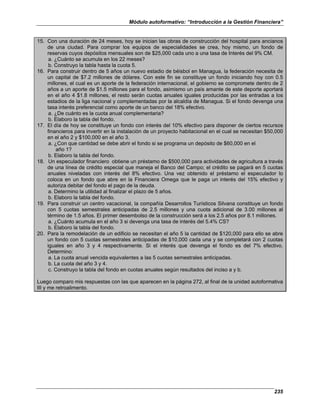 Módulo autoformativo: “Introducción a la Gestión Financiera”
235
15. Con una duración de 24 meses, hoy se inician las obras de construcción del hospital para ancianos
de una ciudad. Para comprar los equipos de especialidades se crea, hoy mismo, un fondo de
reservas cuyos depósitos mensuales son de $25,000 cada uno a una tasa de Interés del 9% CM.
a. ¿Cuánto se acumula en los 22 meses?
b. Construyo la tabla hasta la cuota 5.
16. Para construir dentro de 5 años un nuevo estadio de béisbol en Managua, la federación necesita de
un capital de $7.2 millones de dólares. Con este fin se constituye un fondo iniciando hoy con 0.5
millones, el cual es un aporte de la federación internacional, el gobierno se compromete dentro de 2
años a un aporte de $1.5 millones para el fondo, asimismo un país amante de este deporte aportará
en el año 4 $1.8 millones, el resto serán cuotas anuales iguales producidas por las entradas a los
estadios de la liga nacional y complementadas por la alcaldía de Managua. Si el fondo devenga una
tasa interés preferencial como aporte de un banco del 18% efectivo.
a. ¿De cuánto es la cuota anual complementaria?
b. Elaboro la tabla del fondo.
17. El día de hoy se constituye un fondo con interés del 10% efectivo para disponer de ciertos recursos
financieros para invertir en la instalación de un proyecto habitacional en el cual se necesitan $50,000
en el año 2 y $100,000 en el año 3.
a. ¿Con que cantidad se debe abrir el fondo si se programa un depósito de $60,000 en el
año 1?
b. Elaboro la tabla del fondo.
18. Un especulador financiero obtiene un préstamo de $500,000 para actividades de agricultura a través
de una línea de crédito especial que maneja el Banco del Campo; el crédito se pagará en 5 cuotas
anuales niveladas con interés del 8% efectivo. Una vez obtenido el préstamo el especulador lo
coloca en un fondo que abre en la Financiera Omega que le paga un interés del 15% efectivo y
autoriza debitar del fondo el pago de la deuda.
a. Determino la utilidad al finalizar el plazo de 5 años.
b. Elaboro la tabla del fondo.
19. Para construir un centro vacacional, la compañía Desarrollos Turísticos Silvana constituye un fondo
con 5 cuotas semestrales anticipadas de 2.5 millones y una cuota adicional de 3.00 millones al
término de 1.5 años. El primer desembolso de la construcción será a los 2.5 años por 8.1 millones.
a. ¿Cuánto acumula en el año 3 si devenga una tasa de interés del 5.4% CS?
b. Elaboro la tabla del fondo.
20. Para la remodelación de un edificio se necesitan el año 5 la cantidad de $120,000 para ello se abre
un fondo con 5 cuotas semestrales anticipadas de $10,000 cada una y se completará con 2 cuotas
iguales en año 3 y 4 respectivamente. Si el interés que devenga el fondo es del 7% efectivo.
Determino:
a. La cuota anual vencida equivalentes a las 5 cuotas semestrales anticipadas.
b. La cuota del año 3 y 4.
c. Construyo la tabla del fondo en cuotas anuales según resultados del inciso a y b.
Luego comparo mis respuestas con las que aparecen en la página 272, al final de la unidad autoformativa
III y me retroalimento.
 