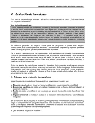 Módulo autoformativo: “Introducción a la Gestión Financiera”
237
C. Evaluación de inversiones
Con mucha frecuencia nos estamos refiriendo a realizar proyectos, pero; ¿Qué entendemos
por proyecto de inversión?
Una definición podría ser:
"Es un paquete discreto de inversiones, insumos y actividades diseñados con el fin de eliminar
o reducir varias restricciones al desarrollo, para lograr uno o más productos o beneficios, en
términos del aumento de la productividad y del mejoramiento de la calidad de vida de un grupo
de beneficiarios dentro de un determinado período de tiempo" (Mokate, Karen Marie.
"Evaluación Financiera de Proyectos de Inversión" P. 46). Un proyecto surge de la
identificación de unas necesidades de la sociedad; su bondad depende de su eficiencia en la
satisfacción de estas necesidades, teniendo en cuenta el contexto social, económico, cultural y
político.
En términos generales, el proyecto forma parte de programas o planes más amplios,
contribuyendo a un objetivo global de desarrollo. Concientiza los propósitos y objetivos generales
de los planes y programas, ya sean gubernamentales o privados.
De lo anterior, deducimos que los inversionistas, tanto estatales como privados, frecuentemente
comparan las diversas alternativas de inversión que se presentan en el ambiente. La necesidad de
llevar a cabo estas comparaciones surge del hecho de que se desea optimizar el uso de los
recursos económicos y financieros disponibles en el sentido, generalmente, de ahorro de divisas, o
de eficiencia de las inversiones.
Antes de abordar los métodos de evaluación financiera de inversiones, analizaremos algunos
elementos importantes para tener una mejor comprensión de los resultados de la evaluación.
Los aspectos que trataremos en este capítulo, serán de forma superficial, ya que se pueden
ampliar consultando la bibliografía indicada, al final de esta unidad autoformativa, a fin de tener
un conocimiento más amplio.
1. Enfoques de la evaluación de inversiones
Los enfoques más importantes en la evaluación de proyectos de inversión son:
a. Financiero o privado, en el cual se hace un análisis micro económico de la rentabilidad.
b. Económico o público, se realiza un análisis macroeconómico en función de la contribución al
desarrollo nacional.
c. Social, se realiza un análisis de las bondades que genera el proyecto desde el punto de vista
social.
d. Impacto ambiental, se realiza un análisis de la afectación del medio ambiente y las medidas de
mitigación.
En la evaluación de un proyecto de inversión, por lo general se comienza con análisis financiero y
luego se complementa con los ajustes necesarios para convertirlo en una evaluación económica -
social y del impacto ambiental. Abordaremos únicamente el aspecto de la evaluación financiera
que facilita poder responder las siguientes preguntas:
a. ¿Es rentable el proyecto de inversión?
 