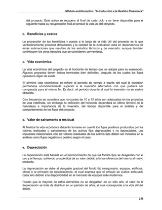 Módulo autoformativo: “Introducción a la Gestión Financiera”
239
del proyecto. Este activo se recupera al final de cada ciclo y se tiene disponible para el
siguiente hasta su recuperación final al concluir la vida útil del proyecto.
b. Beneficios y costos
La proyección de los beneficios y costos a lo largo de la vida útil del proyecto es lo que
verdaderamente presenta dificultades y la calidad de la evaluación está en dependencia de
estas estimaciones que resultan de los estudios técnicos y de mercado, aunque también
contribuyen los otros estudios que se consideren conveniente.
c. Vida económica
La vida económica del proyecto es el horizonte de tiempo que se adopta para su evaluación.
Algunos proyectos tienen fechas terminales bien definidas, después de las cuales los flujos
operativos dejan de existir.
El término vida económica se refiere al período de tiempo a través del cual la inversión
permanece económicamente superior a la inversión alternativa con que pudiera ser
comparada para el mismo fin. Es decir, el período durante el cual la inversión no se vuelve
obsoleta.
Con frecuencia se considera que horizontes de 10 a 12 años son adecuados en los proyectos
de vida indefinida, sin embargo la definición del horizonte dependerá en último término de la
naturaleza e importancia de la inversión, del tiempo disponible para el análisis y del
comportamiento de los flujos del proyecto.
d. Valor de salvamento o residual
Al finalizar la vida económica deberán tomarse en cuenta los flujos positivos producidos por los
valores residuales o salvamentos de los activos fijos depreciables y no depreciables. Los
impuestos relacionados con los valores residuales de los activos fijos deben ser incluidos en el
análisis como flujos negativos o positivo según el caso.
e. Depreciación
La depreciación está basada en el reconocimiento de que los fondos fijos se desgastan con el
uso y el tiempo, sufriendo una pérdida de su valor debido a la transferencia del mismo al nuevo
producto.
La depreciación se debe al desgaste gradual del fondo fijo (maquinaria, equipos, edificios,
otros) o al principio de obsolescencia, el cual expresa que el artículo se vuelve anticuado
cada año debido a la disponibilidad en el mercado de equipos más modernos.
Puesto que la mayoría de estos elementos no se desgastan en un sólo año, el valor de la
depreciación se trata de distribuir en un período de años, el cual corresponde a la vida útil del
activo.
 
