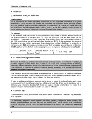 Educación a Distancia. UCA
24
2. Inversión
¿Qué entiende usted por inversión?
Una inversión:
Es la colocación de ciertos recursos financieros en una actividad económica a un plazo
determinado y con una tasa de interés, en sustitución del consumo actual de esos mismos
recursos, es decir; es el aplazamiento del gasto, con el objetivo de obtener un mayor consumo
real en el futuro. La diferencia entre el consumo futuro y actual divido por el consumo actual, es
lo que conocemos como el porcentaje de rentabilidad del inversionista.
Por ejemplo:
Si hoy tenemos $100 disponibles se nos presentan dos opciones: la primera, es el consumo de
los $100 comprando 5 unidades con un costo de $20 cada una, en este caso no hay
rentabilidad. La segunda opción es invertir los $100 a plazo de un año con una tasa de interés
del 25%, esto indica que al final del plazo tendremos $125. Si las unidades de consumo
después de un año no han aumentado de precio por que no hay inflación en el ambiente, se
mantendrán en $20; entonces podremos comprar 6.25 unidades, generando una rentabilidad
del 25% de lo invertido. Esto lo podemos comprobar en el siguiente cálculo de la rentabilidad i:
25%
(100)
0.25
5
5
-
6.25
Actual
Consumo
Actual
Consumo
-
Futuro
Consumo
i =
=
=
=
3. El valor cronológico del dinero
A menudo decimos que “el dinero produce dinero”. Esta aseveración es realmente verdadera, si
nosotros elegimos invertir dinero hoy, ya sea en un banco o en una corporación de ahorro y
préstamo, mañana habremos acumulado más dinero que el que hemos invertido originalmente.
Este cambio en la cantidad de dinero durante un período de tiempo es lo que se conoce como
“el valor cronológico del dinero”.
Este concepto es el más importante en el estudio de la Introducción a la Gestión Financiera.
También debemos notar, que si una persona o empresa pide hoy dinero prestado, mañana tendrá
que pagar una cantidad mayor, debido al valor del dinero en el tiempo.
El valor cronológico del dinero podemos verlo desde el punto de vista del valor real, o sea;
poder adquisitivo. A como lo veremos más adelante, el valor del dinero puede cambiar a través
del tiempo, no solamente debido al efecto de una tasa de interés, sino también por efecto de la
tasa de variación monetaria (devaluación) y la tasa de inflación.
4. Flujos de caja
Es otro concepto básico, fundamental en el marco de las Matemáticas Financiera y que consiste
en lo siguiente:
Las personas y empresas tienen ingresos de dinero, (rentas) y pagos de dinero (costos) que
ocurren particularmente en cada período de tiempo dado. Estos valores que constituyen
ingresos y egresos que se producen periódicamente en el tiempo, se denominan “flujos de
caja”.
 