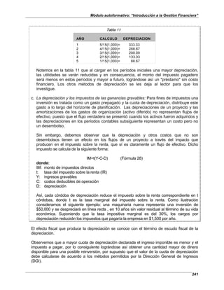 Módulo autoformativo: “Introducción a la Gestión Financiera”
241
Tabla 11
AÑO CALCULO DEPRECIACION
AÑO CALCULO DEPRECIACION
AÑO CALCULO DEPRECIACION
1 5/15(1,000)= 333.33
2 4/15(1,000)= 266.67
3 3/15(1,000)= 200.00
4 2/15(1,000)= 133.33
5 1/15(1,000)= 66.67
1 5/15(1,000)= 333.33
2 4/15(1,000)= 266.67
3 3/15(1,000)= 200.00
4 2/15(1,000)= 133.33
5 1/15(1,000)= 66.67
Notemos en la tabla 11 que al cargar en los períodos iniciales una mayor depreciación,
las utilidades se verán reducidas y en consecuencia, el monto del impuesto pagadero
será menos en estos períodos y mayor a futuro, lográndose así un "préstamo" sin costo
financiero. Los otros métodos de depreciación se les deja al lector para que los
investigue.
c. La depreciación y los impuestos de las ganancias gravables: Para fines de impuestos una
inversión es tratada como un gasto prepagado y la cuota de depreciación, distribuye este
gasto a lo largo del horizonte de planificación. Las depreciaciones de un proyecto y las
amortizaciones de los gastos de organización (activo diferido) no representan flujos de
efectivo, puesto que el flujo verdadero se presentó cuando los activos fueron adquiridos y
las depreciaciones en los períodos contables subsiguiente representan un costo pero no
un desembolso.
Sin embargo, debemos observar que la depreciación y otros costos que no son
desembolsos tienen un efecto en los flujos de un proyecto a través del impacto que
producen en el impuesto sobre la renta, que sí es claramente un flujo de efectivo. Dicho
impuesto se calcula de la siguiente forma:
IM=t(Y-C-D) (Fórmula 28)
donde:
IM: monto de impuestos directos
t: tasa del impuesto sobre la renta (IR)
Y: ingresos gravables
C: costos deducibles de operación
D: depreciación
Así, cada córdoba de depreciación reduce el impuesto sobre la renta correspondiente en t
córdobas, donde t es la tasa marginal del impuesto sobre la renta. Como ilustración
consideramos el siguiente ejemplo: una maquinaria nueva representa una inversión de
$50,000 y se despreciará en línea recta , en 10 años sin valor residual al término de su vida
económica. Suponiendo que la tasa impositiva marginal es del 30%, los cargos por
depreciación reducirán los impuestos que pagaría la empresa en $1,500 por año.
El efecto fiscal que produce la depreciación se conoce con el término de escudo fiscal de la
depreciación.
Observemos que a mayor cuota de depreciación declarada el ingreso imponible es menor y el
impuesto a pagar, por lo consiguiente lográndose así obtener una cantidad mayor de dinero
disponible para una posible reinversión, por supuesto que el valor de la cuota de depreciación
debe calcularse de acuerdo a los métodos permitidos por la Dirección General de Ingresos
(DGI).
 