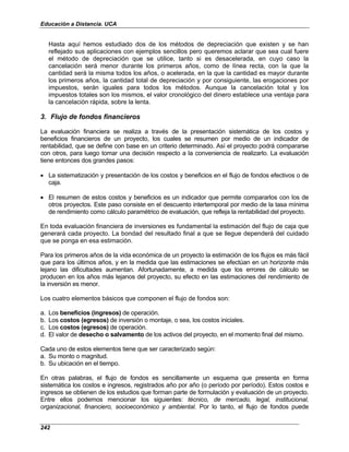 Educación a Distancia. UCA
242
Hasta aquí hemos estudiado dos de los métodos de depreciación que existen y se han
reflejado sus aplicaciones con ejemplos sencillos pero queremos aclarar que sea cual fuere
el método de depreciación que se utilice, tanto si es desacelerada, en cuyo caso la
cancelación será menor durante los primeros años, como de línea recta, con la que la
cantidad será la misma todos los años, o acelerada, en la que la cantidad es mayor durante
los primeros años, la cantidad total de depreciación y por consiguiente, las erogaciones por
impuestos, serán iguales para todos los métodos. Aunque la cancelación total y los
impuestos totales son los mismos, el valor cronológico del dinero establece una ventaja para
la cancelación rápida, sobre la lenta.
3. Flujo de fondos financieros
La evaluación financiera se realiza a través de la presentación sistemática de los costos y
beneficios financieros de un proyecto, los cuales se resumen por medio de un indicador de
rentabilidad, que se define con base en un criterio determinado. Así el proyecto podrá compararse
con otros, para luego tomar una decisión respecto a la conveniencia de realizarlo. La evaluación
tiene entonces dos grandes pasos:
• La sistematización y presentación de los costos y beneficios en el flujo de fondos efectivos o de
caja.
• El resumen de estos costos y beneficios es un indicador que permite compararlos con los de
otros proyectos. Este paso consiste en el descuento intertemporal por medio de la tasa mínima
de rendimiento como cálculo paramétrico de evaluación, que refleja la rentabilidad del proyecto.
En toda evaluación financiera de inversiones es fundamental la estimación del flujo de caja que
generará cada proyecto. La bondad del resultado final a que se llegue dependerá del cuidado
que se ponga en esa estimación.
Para los primeros años de la vida económica de un proyecto la estimación de los flujos es más fácil
que para los últimos años, y en la medida que las estimaciones se efectúan en un horizonte más
lejano las dificultades aumentan. Afortunadamente, a medida que los errores de cálculo se
producen en los años más lejanos del proyecto, su efecto en las estimaciones del rendimiento de
la inversión es menor.
Los cuatro elementos básicos que componen el flujo de fondos son:
a. Los beneficios (ingresos) de operación.
b. Los costos (egresos) de inversión o montaje, o sea, los costos iniciales.
c. Los costos (egresos) de operación.
d. El valor de desecho o salvamento de los activos del proyecto, en el momento final del mismo.
Cada uno de estos elementos tiene que ser caracterizado según:
a. Su monto o magnitud.
b. Su ubicación en el tiempo.
En otras palabras, el flujo de fondos es sencillamente un esquema que presenta en forma
sistemática los costos e ingresos, registrados año por año (o período por período). Estos costos e
ingresos se obtienen de los estudios que forman parte de formulación y evaluación de un proyecto.
Entre ellos podemos mencionar los siguientes: técnico, de mercado, legal, institucional,
organizacional, financiero, socioeconómico y ambiental. Por lo tanto, el flujo de fondos puede
 