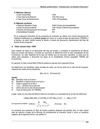 Módulo autoformativo: “Introducción a la Gestión Financiera”
245
1) Métodos clásicos
• Valor Actual Neto VAN
• Tasa Interna de Retorno TIR (TIR única)
• Tasa Única de Rendimiento TUR (TIR ajustada)
2) Métodos auxiliares
• Relación Beneficio Costo R:B/C (Índice de deseabilidad)
• Costo Anual Equivalente CAE (Costo Uniforme Equivalente)
• Período de Recuperación de Inversión PRI
• Rentabilidad Contable RC
En la evaluación financiera de los proyectos de inversión se utilizan con mucha frecuencia los
métodos clasificados en el primer grupo por tomar en cuenta la tasa de descuento (TREMA) y
el tiempo, es decir; facilita valorar el dinero a través del descuento intertemporal del flujo de
fondos de los proyectos.
4. Valor actual neto: VAN
Este método se basa en el descuento del flujo de fondos y considera la importancia de dichos
flujos en función del tiempo. Consiste en encontrar la diferencia entre el valor actualizado de las
inversiones. Su valor depende de la tasa de interés que se use para calcularlo. La tasa que se
utiliza para actualizar o descontar los flujos es la rentabilidad mínima aceptable TREMA del
inversionista.
En general, el Valor Actual Neto (VAN) lo podemos calcular de la siguiente forma:
Se determinan los beneficios netos anuales de cada uno de los años de la vida útil del proyecto,
restando los costos de los beneficios:
BNn= Bn-Cn (Fórmula 29)
donde:
BNn: Beneficio neto en el año n
Bn: Beneficio o ingreso bruto en el año n
Cn: Costo o egreso en el año n
n: 1,2,3,...,N (Años de la vida útil)
N: Ultimo año de la vida útil del proyecto
K: Tasa de descuento: (k=TREMA)
Luego, cada uno de estos beneficios netos se convierte a su equivalencia en el año de referencia:
VAN(k)=BN0+BN1 /(1+K)+BN2 /(1+K)2
+BN3 /(1+k)3
+...+...+BNN /(1+k)N
o lo que es lo mismo: ( )
( )
)
30
(Fórmula
N
0
n
n
k
1
n
BN
k
VAN ∑
= +
=
Un proyecto que presenta un flujo de fondos positivos después del periodo cero, el valor actual
neto se calcula a través de la fórmula 30 considerando la inversión inicial I0 como un beneficio
negativo de la siguiente forma. (ver gráfico 7).
 