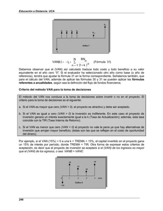 Educación a Distancia. UCA
246
BN-1
I0
Gráfico 7
BN
B1 B2 B3 B4
BN-1
I0
Gráfico 7
BN
B1 B2 B3 B4
BN-1
I0
Gráfico 7
BN
B1 B2 B3 B4
( )
( )
)
31
(Fórmula
N
1
n
n
k
1
n
BN
I
k
VAN 0 ∑
= +
+
−
=
Debemos observar que el (VAN) así calculado traduce todo costo y todo beneficio a su valor
equivalente en el año cero “0”. Si el evaluador ha seleccionado otro año como base (o año de
referencia), tendrá que ajustar la fórmula 31 en la forma correspondiente. Señalamos también, que
para el cálculo del VAN, además de aplicar las fórmulas 30 y 31 se pueden aplicar las fórmulas
referentes a anualidades, según sea la definición del flujo de fondos financieros.
Criterio del método VAN para la toma de decisiones
El método del VAN nos conduce a la toma de decisiones sobre invertir o no en el proyecto. El
criterio para la toma de decisiones es el siguiente:
a. Si el VAN es mayor que cero (VAN > 0), el proyecto es atractivo y debe ser aceptado.
b. Si el VAN es igual a cero (VAN = 0) la inversión es indiferente. En este caso el proyecto de
inversión genera un interés exactamente igual a la k (Tasa de Actualización); además, esta tasa
coincide con la TIR (Tasa Interna de Retorno).
c. Si el VAN es menor que cero (VAN < 0) el proyecto no vale la pena ya que hay alternativas de
inversión que arrojan mayor beneficio; (éstas son las que se reflejan en el costo de oportunidad
del dinero).
Por ejemplo, si el VAN (15%) = 0 a una k = TREMA = 15%, el capital invertido en el proyecto gana
un 15% de interés por período, donde TREMA = TIR. Otra forma de expresar estos criterios de
aceptación, es decir que el proyecto de inversión se aceptará si el (VAN) de los ingresos es mayor
que el (VAN) de los egresos, o sea: VANB > VANC
48 48
40
38
0 1 2 3 4 años
Gráfico 8
100
48 48
40
38
0 1 2 3 4 años
Gráfico 8
100
 