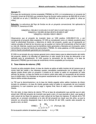 Módulo autoformativo: “Introducción a la Gestión Financiera”
247
Ejemplo 11:
Si la tasa de rendimiento mínima aceptable (TREMA) es 22% y si consideramos un proyecto de
inversión inicial de $100,000 que presenta flujos de fondos netos positivos de $48,000 en el año
1, $40,000 en el año 2, $38,000 en el año 3 y $48,000 en el año 4. (ver gráfico 8, cifras en
miles).
Solución: La estructura del flujo de fondos es de un proyecto convencional. Así aplicando la
fórmula 31, tenemos el VAN.
VAN(22%)=-100+48/(1+0.22)+40/(1+0.22)2
+38/(1+0.22)3
+48/(1+0.22)4
VAN(22%)=-100,000+39,344+26,874+20.926+21,667
VAN(22%)=-100,000+108.811=$8.811
Observamos que el proyecto de inversión tiene un VAN positivo (VAN=$8.811>0), y por
consiguiente el proyecto debe aceptarse. El VAN es considerado como un método excelente para
medir la efectividad financiera y determina el mérito del proyecto, puesto que él representa en
valores actuales el total de los recursos que se quedan en manos del inversionista al final de toda
su vida útil. Además, supone que los beneficios netos generados y liberados por el proyecto, serán
reinvertidos a la tasa de Interés de oportunidad o TREMA. En otras palabras, el VAN representa el
retorno líquido actualizado generado por el proyecto.
El VAN no es tomado de una manera general como criterio básico para la determinación del mérito
del proyecto, debido a la dificultad en determinar el valor exacto de la tasa de descuento a ser
aplicada para la actualización. El VAN supone la reinversión de los retornos, a la tasa de
descuento (TREMA) que es la tasa de rendimiento mínimo aceptable por la empresa.
5. Tasa interna de retorno: (TIR)
Cuando se pide prestado dinero, la tasa de interés se aplica al saldo insoluto de tal manera que el
monto total del crédito y los intereses quedan cancelados exactamente con el último pago. Si
alguien presta dinero para un proyecto o invierte en él, existe un saldo no recuperado en cada
período de tiempo. La tasa de interés es el retorno sobre este saldo no recuperado de tal manera
que el crédito total y los intereses se recuperan exactamente con el último pago. La tasa interna de
retorno define ambas situaciones.
La TIR que la denominaremos j es la tasa de interés pagada sobre saldos insolutos de dinero
tomado en préstamo o la tasa de interés ganada sobre el saldo no recuperado de una inversión
(préstamo), lo cual ocasiona que el pago o ingreso final, lleva el saldo a cero, considerado el
interés.
Por otro lado, la tasa interna de retorno TIR es la tasa de actualización que permite que el valor
actual neto VAN del proyecto de inversión sea igual a cero o lo que equivale a decir, que iguala el
valor actual de los flujos de egresos al valor actual de los flujos de ingresos. El cálculo de la TIR
puede ser un proceso complicado si la vida útil del proyecto es mayor que dos años, ya que la
solución se encuentra despejando tasa k de la fórmula 30 del VAN, cuando esta ecuación se
iguala a cero, es decir:
( )
( )
32)
(Fórmula
0
N
0
n
n
k
1
n
BN
k
VAN =
∑
= +
=
En la ecuación anterior al resolver para k resulta: k = j = TIR
 