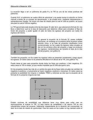 Educación a Distancia. UCA
248
La ecuación llega a ser un polinomio de grado N y la TIR es una de las raíces positivas del
polinomio.
Cuando N>2, el polinomio se vuelve difícil de solucionar y se puede buscar la solución en forma
manual a través de un proceso de aproximación, o de prueba error, mediante interpolaciones o
extrapolaciones lineales. Se busca una tasa de interés para la cual el VAN es positivo; se busca
otra para la cual el VAN es negativo.
La TIR aproximada está situada entre las dos tasas. El valor de k, que soluciona la fórmula 32, nos
lleva a determinar cual es la tasa de descuento que debemos utilizar para actualizar el flujo de
fondo del proyecto, y poder igualar el valor de todos los egresos del proyecto con todos los
ingresos del mismo.
70
50 50
0 1 2 3 años
TIR = 29.94%
100
Gráfico 9
70
50 50
0 1 2 3 años
TIR = 29.94%
100
Gráfico 9
En general la ecuación de la fórmula 32, posee múltiples
soluciones, sin embargo en la práctica dicha ecuación posee
solución única, si se trata de proyectos clasificados como
convencionales, en los cuales los egresos netos anuales se
dan en los primeros años del proyecto y luego se producen
los ingresos, manteniéndose así durante el resto de la vida
útil del proyecto. (ver gráfico 9).
También los proyectos, en los cuales los ingresos netos se presentan inicialmente y luego siguen
los egresos. En estos casos no se presenta dificultad en el cálculo de la TIR. (Ver gráficos 10).
Puede darse el caso para proyectos donde todos los flujos son positivos, o bien negativos. En
estos casos la TIR no existe, ya que resulta imposible que el VAN sea igual a cero.
En los proyectos donde hay más de un cambio de signo de los flujos netos anuales (se cambian de
negativos a positivos, y nuevamente se hacen negativos, positivos o viceversa). En estos casos se
presenta la posibilidad de ninguna o múltiples TIRES y entonces se dice que la ecuación de la
fórmula 32 no presenta ninguna raíz real.
100
0 1 2 3
TIR = 23.37%
50 50 50
Gráfico 10
100
0 1 2 3
TIR = 23.37%
50 50 50
Gráfico 10
Existen nociones de rentabilidad que debemos tener muy claras para evitar caer en
equivocaciones al evaluar la TIR. La tasa interna de rentabilidad o de retorno TIR es una
característica propia del proyecto, totalmente independiente de la situación del inversionista, es
decir de la tasa de interés de oportunidad. Para los casos en los cuales no hay claridad sobre el
 