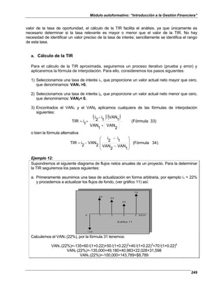 Módulo autoformativo: “Introducción a la Gestión Financiera”
249
valor de la tasa de oportunidad, el cálculo de la TIR facilita el análisis, ya que únicamente es
necesario determinar si la tasa relevante es mayor o menor que el valor de la TIR. No hay
necesidad de identificar un valor preciso de la tasa de interés; sencillamente se identifica el rango
de esta tasa.
a. Cálculo de la TIR
Para el cálculo de la TIR aproximada, seguiremos un proceso iterativo (prueba y error) y
aplicaremos la fórmula de interpolación. Para ello, consideremos los pasos siguientes:
1) Seleccionamos una tasa de interés i1, que proporcione un valor actual neto mayor que cero,
que denominamos: VAN1 >0.
2) Seleccionamos una tasa de interés i2, que proporcione un valor actual neto menor que cero,
que denominamos: VAN2< 0.
3) Encontrados el VAN1 y el VAN2 aplicamos cualquiera de las fórmulas de interpolación
siguientes:
( )( ) 33)
(Fórmula
2
VAN
1
VAN
1
VAN
1
i
2
i
1
i
TIR
+
−
+
=
o bien la fórmula alternativa
)
4
3
(Fórmula
1
VAN
2
VAN
1
i
2
i
2
VAN
2
i
TIR










−
−
−
=
Ejemplo 12:
Supondremos el siguiente diagrama de flujos netos anuales de un proyecto. Para la determinar
la TIR seguiremos los pasos siguientes:
a. Primeramente asumimos una tasa de actualización en forma arbitraria, por ejemplo i1 = 22%
y procedemos a actualizar los flujos de fondo, (ver gráfico 11) así:
7 0
6 0
4 0
0 1 2 3 4 a ñ o s
G rá fic o 1 1
1 3 5
5 0
7 0
6 0
4 0
0 1 2 3 4 a ñ o s
G rá fic o 1 1
1 3 5
5 0
Calculemos el VAN1 (22%), por la fórmula 31 tenemos:
VAN1 (22%)=-135+60/(1+0.22)+50/(1+0.22)2
+40/(1+0.22)3
+70/(1+0.22)4
VAN1 (22%)=-135,000+49,180+40,983+22,028+31,598
VAN1 (22%)=-100,000+143,789=$8,789
 