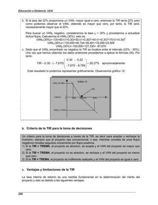 Educación a Distancia. UCA
250
b. Si la tasa del 22% proporciona un VAN1 mayor igual a cero, entonces la TIR sería 22% pero
como podemos observar el VAN1 obtenido es mayor que cero, por tanto, la TIR será,
necesariamente mayor que el 22%.
Para buscar un VAN2 negativo, consideramos la tasa i2 = 30% y procedamos a actualizar
dichos flujos. Calculemos el VAN2 (30%), esto es:
VAN2 (30%)=-135+60/(1+0.30)+50/(1+0.30)2
+40/(1+0.30)3
+70/(1+0.30)4
VAN2 (30%)=-135,000+46,154+38,461+18,206+24,509
VAN2 (30%)=-100,000+127,330=- $7,670
c. Dado que el VAN2 encontrado es negativo la TIR se localiza entre el intervalo (22% - 30%).
Una vez que hemos obtenido los datos anteriores procedemos a aplicar la fórmula (34). Por
tanto:
( ) mente
aproximada
26.27%
8,789
7,670
0.22
0.30
7,670
0.30
TIR =










−
−
−
−
−
=
Este resultado lo podemos representar gráficamente. Observemos gráfico 12:
VAN1=8,789
TIR
VAN=0 0 22% 26.27% 30%
VAN2=-7,670
Gráfico 12
i
+
-
VAN1=8,789
TIR
VAN=0 0 22% 26.27% 30%
VAN2=-7,670
Gráfico 12
i
+
-
b. Criterio de la TIR para la toma de decisiones
Un criterio para la toma de decisiones a través de la TIR, es decir para aceptar o rechazar la
inversión, siempre que el proyecto sea convencional; o sea, mientras consista de unos flujos
negativos iniciales seguidos únicamente por flujos positivos.
1) Si la TIR > TREMA, el proyecto es atractivo, se acepta y el VAN del proyecto es mayor que
cero.
2) Si la TIR < TREMA, el proyecto no es atractivo, se rechaza y el VAN del proyecto es menor
que cero.
3) Si la TIR = TREMA, el proyecto es indiferente realizarlo y el VAN del proyecto es igual a cero
c. Ventajas y limitaciones de la TIR
La tasa interna de retorno es una medida fundamental en la determinación del mérito del
proyecto y esto es debido a las siguientes ventajas:
 