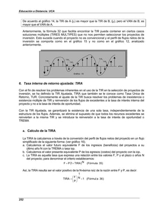 Educación a Distancia. UCA
252
De acuerdo al gráfico 14, la TIR de A (j1) es mayor que la TIR de B, (j2), pero el VAN de B, es
mayor que el VAN de A.
Anteriormente, la fórmula 32 que facilita encontrar la TIR puede contener en ciertos casos
soluciones múltiples (TIRES MULTIPES) que no nos permiten seleccionar los proyectos de
inversión. Esto sucede cuando el proyecto no es convencional y el perfil de flujos netos de la
inversión se comporta como en el gráfico 15 y no como en el gráfico 12, analizado
anteriormente.
TIR1
años
G ráfico 15
TIR2
TIR3
TIR4
TIR5
TIR1
años
G ráfico 15
TIR2
TIR3
TIR4
TIR5
6. Tasa interna de retorno ajustada: TIRA
Con el fin de resolver los problemas inherentes en el uso de la TIR en la selección de proyectos de
inversión, se ha definido la TIR Ajustada, TIRA que también se le conoce como Tasa Única de
Retorno, TUR. Concretamente el ajuste de la TIR busca resolver los problemas de inexistencia o
existencia múltiple de TIR y reinversión de los flujos de excedentes a la tasa de interés interna del
proyecto y no a la tasa de interés de oportunidad.
Con la TIR Ajustada, se garantizará la existencia de una sola tasa, independientemente de la
estructura de los flujos. Además, se elimina el supuesto de que todos los recursos excedentes se
reinvierten a la misma TIR y se introduce la reinversión a la tasa de interés de oportunidad o
TREMA
a. Calculo de la TIRA
La TIRA la calculamos a través de la conversión del perfil de flujos netos del proyecto en un flujo
simplificado de la siguiente forma: (ver gráfico 16).
a. Calculemos el valor futuro equivalente F de los ingresos (beneficios) del proyectos a su
último año N con la TREMA o tasa iop.
b. Calculemos el valor presente equivalente P de los egresos (costos) del proyecto con la iop.
c. La TIRA es aquella tasa que expresa una relación entre los valores F, P y el plazo o años N
del proyecto; para denominar el criterio establecemos:
( ) )
35
(Fórmula
N
TIRA
1
P
F +
=
Así, la TIRA resulta ser el valor positivo de la N-ésima raíz de la razón entre F y P, es decir:
)
36
a
(Fórmul
1
-
N
1
P
F
TIRA 





=
 