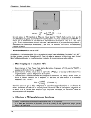 Educación a Distancia. UCA
254
F=271
0 1 2 años
P=181.81
Gráfico 18
F=271
0 1 2 años
P=181.81
Gráfico 18
22%
1
-
2
1
181.81
271
1
-
N
1
P
F
TIRA =






=






=
En este caso, la TIR Ajustada o TIRA es mayor que la TREMA. Esto quiere decir que la
rentabilidad del proyecto, asumiendo reinversiones de los recursos excedentes a la TREMA, es
mayor que el rendimiento de las alternativas de inversión que rinden un 10%. Si la TIRA fuera
igual a la tasa de rendimiento mínima aceptable, TREMA realizar el proyecto sería equivalente a
seleccionar las alternativas financieras y, por tanto, se asumiría una actitud de indiferencia
frente al proyecto.
7. Relación beneficio costo: RBC
Otro indicador de la rentabilidad de un proyecto de inversión es la Relación Beneficio-Costo RBC,
también llamado Índice de Deseabilidad ID. Este indicador se apoya en el Método del Valor Actual
Neto VAN y su utilización es muy frecuente en estudios de proyectos de carácter público.
a. Metodología para el cálculo de RBC
1) Determinemos el Valor Actual Neto de los Beneficios (Ingresos) VAN(B), con la TREMA o
tasa de rendimiento mínima aceptable.
2) Determinemos el Valor Actual Neto de los Costos VAN(C), a la tasa de rendimiento mínima
aceptable de los egresos del proyecto de inversión.
3) Establezcamos una relación entre el VAN(B) de los beneficios y el VAN(C) de los costos, al
dividir la primera cantidad por la segunda. El resultado de esta división es la Relación
Beneficio-Costo. Es decir:
)
37
(Fórmula
VAN(C)
VAN(B)
RBC =
Debemos observar que la RBC o ID (Índice de Deseabilidad) prácticamente es una función de
la tasa de interés TREMA que se emplea para el cálculo del VAN de los ingresos y egresos, de
tal forma que al calcular este indicador con propósitos decisorios, es necesario utilizar la
rentabilidad mínima aceptable.
b. Criterio de la RBC para la toma de decisiones
El criterio para toma de decisiones con base en la RBC es el siguiente:
1) Si la RBC >1, se acepta el proyecto, ya que el VAN(B) de los ingresos es mayor que el
VAN(C) de los costos.
 