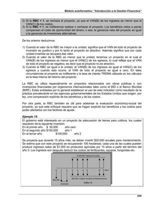 Módulo autoformativo: “Introducción a la Gestión Financiera”
255
2) Si la RBC < 1, se rechaza el proyecto, ya que el VAN(B) de los ingresos es menor que el
VAN(C) de los costos.
3) Si la RBC = 1, es indiferencia realizar o rechazar el proyecto. Los beneficios netos a penas
compensan el costo de oportunidad del dinero, o sea, la ganancia neta del proyecto es igual
a la ganancia de inversiones alternativas.
De los anterior deducimos:
1) Cuando el valor de la RBC es mayor a la unidad; significa que el VAN de todo el proyecto de
inversión es positivo y por lo tanto el proyecto es atractivo. Además significa que por cada
unidad invertida se recupera ése valor.
2) Cuando el valor de la RBC es menor que la unidad, tenemos un proyecto en el cual el
VAN(B) de los ingresos es menor que el VAN(C) de los egresos, lo cual refleja que el VAN
de todo el proyecto es negativo, es decir que el proyecto no es atractivo.
3) Cuando la RBC es igual a la unidad, el VAN(B) de los ingresos es igual al VAN(C) de los
egresos y cuando esto ocurre, el VAN de todo el proyecto es igual a cero. En tales
circunstancias el proyecto es indiferente y la tasa de interés TREMA utilizada en los cálculos
es la tasa interna de retorno del proyecto.
La RBC se utiliza especialmente en proyectos relacionados con obras públicas o con
inversiones financiadas por organismos internacionales tales como el BID o el Banco Mundial
(BIRF). Estas entidades por lo general establecen el uso de este indicador como resultado de la
práctica prevaleciente en las agencias gubernamentales de los Estados Unidos que exigen, por
ley, una comparación explícita de los beneficios y de los costos.
Por otra parte, la RBC también es útil para adelantar la evaluación económico-social del
proyecto, ya que este enfoque requiere que se hagan explícito los beneficios y los costos para
poder afectarlos con los factores de ajuste.
Ejemplo 15:
El gobierno está interesado en un proyecto de adecuación de tierras para cultivos, los cuales
requieren de la siguiente inversión:
En el primer año $ 50,000 año cero
En el segundo año $100,000 año 1
En el tercer año $100,000 año 2
Se proyecta que durante 15 años más, se deben invertir $20,000 anuales para mantenimiento.
Se estima que con este proyecto se recuperarán 100 hectáreas, cada una de las cuales pueden
producir ingresos netos de $1,000 en productos agrícolas por 15 años a partir del término del
año 3. Los ingresos son después deducir los costos de fertilizantes, equipos, fungicidas etc.
$100,000: Ingresos Anuales
0 1 2 3 4 5 6 . . . 16 17 años
$20,000: Costos Anuales de Mantenimiento
$50,000
$100,000
Gráfico 19
$100,000: Ingresos Anuales
0 1 2 3 4 5 6 . . . 16 17 años
$20,000: Costos Anuales de Mantenimiento
$50,000
$100,000
Gráfico 19
 