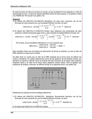 Educación a Distancia. UCA
256
El costo de mano de obra no se tiene en cuenta, ya que el gobierno le ha asignado un valor de
oportunidad de cero. ¿Cuál es la relación Beneficio-Costo de este proyecto, si el gobierno utiliza
una TREMA del 10% anual? (ver gráfico 19).
Solución:
1) El cálculo del VAN(10%) B=VAN(10%) Beneficios: En este caso, hacemos uso de las
fórmulas de valor presente de una Anualidad Diferida Vencida, es decir:
( ) ( ) 4
$629,39
2
0.10
1
0.10
2
17
0.10
1
1
100,000
B
VAN(10%) =
−
+







 +
−
+
−
=
2) El cálculo del VAN(10%) C=VAN(10%) Costos: Aquí utilizamos una combinación de valor
presente a Interés Compuesto pago único y valor presente Anualidad Diferida Vencida. Así:
( ) ( ) ( ) 4
$349,26
2
1.10
0.10
15
1.10
1
20,000
0.10
2
.10
1
1
100,000
50,000
C
VAN(10%) =
−







 −
−
+







 −
−
+
=
Por lo tanto, de los resultados obtenidos en (1) y (2), tenemos que:
1
1.8020
349,264
629,394
C
VAN(10%)
B
VAN(10%)
RBC(10%) >
=
=
=
Este resultado indica que el proyecto de adecuación de tierras es atractivo, ya que el valor de
RBC obtenido es mayor que la unidad.
Se debe tener en cuenta que el valor de la RBC depende de la forma como se definen los
costos y beneficios. En ciertas aplicaciones (como las del gobierno de los Estados Unidos, por
ejemplo) se calcula la relación como el cociente del valor presente de los flujos netos positivos
(ingresos netos) y el valor de los flujos netos negativos (costos netos). Para el ejemplo que
acabamos de analizar, entonces, se definiría el flujo en la siguiente forma: (ver gráfico 20).
$80,000: Ingresos Netos Anuales
0 1 2 3 4 5 6 . . . 16 17 años
$50,000
Gráfico 20
$100,000
$80,000: Ingresos Netos Anuales
0 1 2 3 4 5 6 . . . 16 17 años
$50,000
Gráfico 20
$100,000
Realizando los cálculos de forma análoga obtenemos:
1) El cálculo del VAN(10%) B=VAN(10%) Beneficios: Nuevamente hacemos uso de las
fórmulas de valor presente de una Anualidad Diferida Vencida, es decir:
( ) ( ) 26
.
881
,
502
$
2
10
.
0
1
10
.
0
2
17
10
.
0
1
1
000
,
80
B
VAN(10%) =
−
+







 +
−
+
−
=
2) El cálculo del VAN(10%) C=VAN(10%) Costos
 