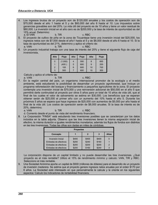 Educación a Distancia. UCA
260
4. Los ingresos brutos de un proyecto son de $120,000 anuales y los costos de operación son de
$75,000 desde el año 1 hasta el 5 y de $60,000 del año 6 hasta el 10. Los impuestos sobre
ganancias gravables son del 20%. La vida útil del proyecto es de 10 años y tiene un valor residual de
$80,000. La inversión inicial en el año cero es de $200,000 y la tasa de interés de oportunidad es del
15% anual. Determino:
a. El VAN b. TIR c. RBC
5. El proyecto de cultivo de piña en la zona de Ticuantepe tiene una inversión inicial del $25,000, los
ingresos netos son de $7,000 desde el año1 hasta el 5 y de $8,000 desde el año 6 hasta el 10. Si la
tasa de oportunidad es del 21%, determino y aplico el criterio de:
a. VAN b. TIR c. RBC
6. Un proyecto industrial trabaja con una tasa de interés del 25% y tiene el siguiente flujo de caja del
inversionista,
0
1
2
3
Año
(1,000)
(400 )
100
500
Flujo
4
5
6
7
Año
500
600
600
600
Flujo
8
9
10
10
Año
600
200
700
300
Flujo
0
1
2
3
Año
(1,000)
(400 )
100
500
Flujo
4
5
6
7
Año
500
600
600
600
Flujo
8
9
10
10
Año
600
200
700
300
Flujo
Calculo y aplico el criterio de:
a. VAN b. TIR c. RBC
7. En la región central del país, un organismo internacional promotor de la ecología y el medio
ambiente, está estudiando la posibilidad de desarrollar un proyecto agroforestal, que incluye un
programa reforestación del bosque y financiamiento a pequeños agricultores de la zona. El proyecto
contempla una inversión inicial de $70,000 y una reinversión adicional de $50,000 en el año 5 que
permitirá darle continuidad al proyecto por otros 5 años para un total de 10 años de vida útil, que al
final de los cuales el valor de salvamento se estima en $30,000. Los beneficios que se esperan
obtener serán de $25,000 el primer año con un aumento del 10% hasta el año 5. Durante los
próximos 5 años se espera que haya ingresos de $25,000 con aumentos de $5,000 por año hasta el
final de la vida útil. Los costos de operación serán de $8,000 anuales. Si la tasa de interés es de
20%, determino.
a. VAN b. TIR c. RBC
d. Comento desde el punto de vista del rendimiento financiero.
8. La Corporación "FINSA" está estudiando tres inversiones posibles que se caracterizan por los datos
incluidos en la tabla adjunta. Observo que las tres inversiones tienen la misma asignación inicial de
efectivo, la misma duración e iguales rendimientos monetarios; además los flujos de fondos son distintos
en las tres inversiones. Todas las cifras son dadas en miles de córdobas.
Proyectos
Inversión Inicial
Entradas de efectivos
Entradas de efectivos
Entradas de efectivos
Concepto
$400
$200
$200
$200
1
$400
$240
$200
$160
2
$400
$160
$200
$240
3
0
1
2
3
Años
Proyectos
Inversión Inicial
Entradas de efectivos
Entradas de efectivos
Entradas de efectivos
Concepto
$400
$200
$200
$200
1
$400
$240
$200
$160
2
$400
$160
$200
$240
3
0
1
2
3
Años
La corporación dispone de un capital limitado y no puede desarrollar las tres inversiones. ¿Qué
proyecto es el más rentable? Utilizo el 15% de rendimiento mínimo y calculo: VAN, TIR y RBC.
Selecciono el más rentable.
9. Una Sociedad Anónima aporta un capital de $500 (millones de dólares) para el desarrollo de un proyecto
de inversión maderera. Se estima que el proyecto genere ingresos netos anuales por el orden $170 por
6 años. La Sociedad está interesado en que personalmente le calcule y le oriente en los siguientes
aspectos: Calculo los indicadores de rentabilidad financiera.
 