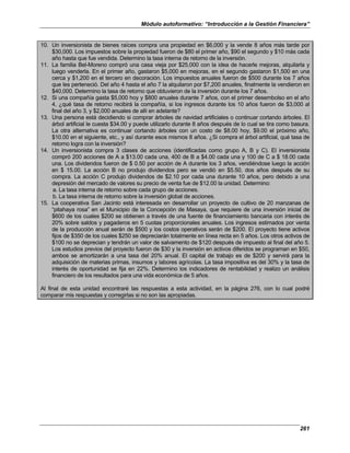 Módulo autoformativo: “Introducción a la Gestión Financiera”
261
10. Un inversionista de bienes raíces compra una propiedad en $6,000 y la vende 8 años más tarde por
$30,000. Los impuestos sobre la propiedad fueron de $80 el primer año, $90 el segundo y $10 más cada
año hasta que fue vendida. Determino la tasa interna de retorno de la inversión.
11. La familia Bel-Moreno compró una casa vieja por $25,000 con la idea de hacerle mejoras, alquilarla y
luego venderla. En el primer año, gastaron $5,000 en mejoras, en el segundo gastaron $1,500 en una
cerca y $1,200 en el tercero en decoración. Los impuestos anuales fueron de $500 durante los 7 años
que les perteneció. Del año 4 hasta el año 7 la alquilaron por $7,200 anuales, finalmente la vendieron en
$40,000. Determino la tasa de retorno que obtuvieron de la inversión durante los 7 años.
12. Si una compañía gasta $5,000 hoy y $800 anuales durante 7 años, con el primer desembolso en el año
4, ¿qué tasa de retorno recibirá la compañía, si los ingresos durante los 10 años fueron de $3,000 al
final del año 3, y $2,000 anuales de allí en adelante?
13. Una persona está decidiendo si comprar árboles de navidad artificiales o continuar cortando árboles. El
árbol artificial le cuesta $34.00 y puede utilizarlo durante 8 años después de lo cual se tira como basura.
La otra alternativa es continuar cortando árboles con un costo de $8.00 hoy, $9.00 el próximo año,
$10.00 en el siguiente, etc., y así durante esos mismos 8 años. ¿Si compra el árbol artificial, qué tasa de
retorno logra con la inversión?
14. Un inversionista compra 3 clases de acciones (identificadas como grupo A, B y C). El inversionista
compró 200 acciones de A a $13.00 cada una, 400 de B a $4.00 cada una y 100 de C a $ 18.00 cada
una. Los dividendos fueron de $ 0.50 por acción de A durante los 3 años, vendiéndose luego la acción
en $ 15.00. La acción B no produjo dividendos pero se vendió en $5.50, dos años después de su
compra. La acción C produjo dividendos de $2.10 por cada una durante 10 años, pero debido a una
depresión del mercado de valores su precio de venta fue de $12.00 la unidad. Determino:
a. La tasa interna de retorno sobre cada grupo de acciones.
b. La tasa interna de retorno sobre la inversión global de acciones.
15. La cooperativa San Jacinto está interesada en desarrollar un proyecto de cultivo de 20 manzanas de
“pitahaya rosa” en el Municipio de la Concepción de Masaya, que requiere de una inversión inicial de
$600 de los cuales $200 se obtienen a través de una fuente de financiamiento bancaria con interés de
20% sobre saldos y pagaderos en 5 cuotas proporcionales anuales. Los ingresos estimados por venta
de la producción anual serán de $500 y los costos operativos serán de $200. El proyecto tiene activos
fijos de $350 de los cuales $250 se depreciarán totalmente en línea recta en 5 años. Los otros activos de
$100 no se deprecian y tendrán un valor de salvamento de $120 después de impuesto al final del año 5.
Los estudios previos del proyecto fueron de $30 y la inversión en activos diferidos se programan en $50,
ambos se amortizarán a una tasa del 20% anual. El capital de trabajo es de $200 y servirá para la
adquisición de materias primas, insumos y labores agrícolas. La tasa impositiva es del 30% y la tasa de
interés de oportunidad se fija en 22%. Determino los indicadores de rentabilidad y realizo un análisis
financiero de los resultados para una vida económica de 5 años.
Al final de esta unidad encontraré las respuestas a esta actividad, en la página 276, con lo cual podré
comparar mis respuestas y corregirlas si no son las apropiadas.
 