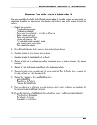 Módulo autoformativo: “Introducción a la Gestión Financiera”
263
Resumen final de la unidad autoformativa III
Una vez concluido el estudio de la Unidad autoformativa III no debe olvidar que para estar en
capacidad de aplicar los sistemas de amortización, los fondos y para poder evaluar inversiones
deberá:
1. Explicar los conceptos:
Amortización de deudas
Fondo de amortización
Cuota para la amortización y el fondo, su diferencia
Saldo insoluto y general
Saldo acumulado del fondo
Interés sobre saldos y flat
Proyecto de inversión privada y social
Vida económica de un proyecto
Depreciación de activos
2. Describir la clasificación de los sistemas de amortización de deudas
3. Construir la tabla de amortización de una deuda
4. Construir la tabla de capitalización de un fondo
5. Calcular el valor de la cuota para amortizar una deuda según el sistema de pago y los saldos
insolutos
6. Calcular el valor de la cuota para el fondo y los saldos acumulados
7. Conocer los elementos esenciales para la construcción del flujo de fondos de un proyecto de
inversión privada con y sin financiamiento
8. Calcular los indicadores de rentabilidad financiera
Valor Actual Neto
Tasa Interna de Retorno
Relación Beneficio Costo
9. Usar correctamente el criterio de toma de decisiones de inversión en base a los resultados de
los indicadores de rentabilidad financiera
10. Desarrollar destrezas y habilidades en la resolución de casos y problemas relacionados con:
Amortizaciones de deudas
Constitución de fondos
Evaluación de inversiones
 