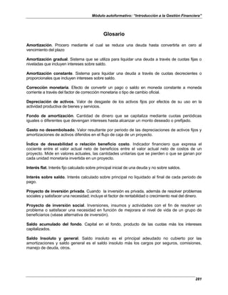 Módulo autoformativo: “Introducción a la Gestión Financiera”
281
Glosario
Amortización. Procero mediante el cual se reduce una deuda hasta convertirla en cero al
vencimiento del plazo
Amortización gradual. Sistema que se utiliza para liquidar una deuda a través de cuotas fijas o
niveladas que incluyen intereses sobre saldo.
Amortización constante. Sistema para liquidar una deuda a través de cuotas decrecientes o
proporcionales que incluyen intereses sobre saldo.
Corrección monetaria. Efecto de convertir un pago o saldo en moneda constante a moneda
corriente a través del factor de corrección monetaria o tipo de cambio oficial.
Depreciación de activos. Valor de desgaste de los activos fijos por efectos de su uso en la
actividad productiva de bienes y servicios.
Fondo de amortización. Cantidad de dinero que se capitaliza mediante cuotas periódicas
iguales o diferentes que devengan intereses hasta alcanzar un monto deseado o prefijado.
Gasto no desembolsado. Valor resultante por periodo de las depreciaciones de activos fijos y
amortizaciones de activos diferidos en el flujo de caja de un proyecto.
Índice de deseabilidad o relación beneficio costo. Indicador financiero que expresa el
cociente entre el valor actual neto de beneficios entre el valor actual neto de costos de un
proyecto. Mide en valores actuales, las cantidades unitarias que se pierden o que se ganan por
cada unidad monetaria invertida en un proyecto.
Interés flat. Interés fijo calculado sobre principal inicial de una deuda y no sobre saldos.
Interés sobre saldo. Interés calculado sobre principal no liquidado al final de cada periodo de
pago.
Proyecto de inversión privada. Cuando la inversión es privada, además de resolver problemas
sociales y satisfacer una necesidad; incluye el factor de rentabilidad o crecimiento real del dinero.
Proyecto de inversión social. Inversiones, insumos y actividades con el fin de resolver un
problema o satisfacer una necesidad en función de mejorara el nivel de vida de un grupo de
beneficiarios (véase alternativa de inversión).
Saldo acumulado del fondo. Capital en el fondo, producto de las cuotas más los intereses
capitalizados.
Saldo Insoluto y general. Saldo insoluto es el principal adeudado no cubierto por las
amortizaciones y saldo general es el saldo insoluto más los cargos por seguros, comisiones,
manejo de deuda, otros.
 