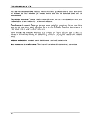Educación a Distancia. UCA
282
Tasa de variación monetaria. Tasa de inflación monetaria que hace variar el precio de la divisa
en moneda de valor corriente (en nuestro medio ésta tasa es conocida como tasa de
deslizamiento).
Tasa inflada o nominal. Tasa de interés que se utiliza para efectuar operaciones financieras en la
cual se incluye la tasa de inflación y la tasa real de interés.
Tasa interna de retorno. Tasa que se gana sobre capital no recuperado de una inversión o
tasa que se paga sobre saldo adeudado de un crédito. Indicador financiero que convierte el
valor actual neto de un proyecto en valor cero.
Valor actual neto. Indicador financiero que compara en valores actuales con una tasa de
interés de rendimiento mínimo, los beneficios y costos de un proyecto (véase valor presente
neto).
Valor de salvamento. Valor en libro o comercial de los activos depreciados.
Vida económica de una inversión. Tiempo en el cual la inversión es rentable y competitiva.
 