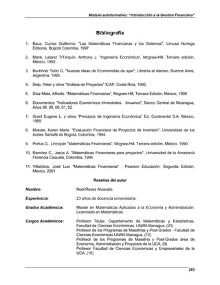 Módulo autoformativo: “Introducción a la Gestión Financiera”
283
Bibliografía
1. Baca, Currea Guillermo, "Las Matemáticas Financieras y los Sistemas", Limusa Noriega
Editores, Bogotá Colombia, 1997.
2. Blank, Leland T/Tarquin, Anthony J. "Ingeniería Económica", Mcgraw-Hill, Tercera edición,
México, 1992.
3. Buchholz Todd G. "Nuevas ideas de Economistas de ayer", Librería el Ateneo, Buenos Aires,
Argentina, 1993.
4. Delp, Peter y otros "Análisis de Proyectos" ICAP, Costa Rica, 1992.
5. Díaz Mata, Alfredo “Matemáticas Financieras”, Mcgraw-Hill, Tercera Edición, México, 1999
6. Documentos: "Indicadores Económicos trimestrales. Anuarios", Banco Central de Nicaragua,
Años 98, 99, 00, 01, 02
7. Grant Eugene L. y otros “Principios de Ingeniería Económica” Ed. Continental S.A. México,
1989
8. Mokate, Karen Marie. "Evaluación Financiera de Proyectos de Inversión", Universidad de los
Andes Santafé de Bogotá, Colombia, 1994.
9. Portus G., Lincoyán "Matemáticas Financieras", Mcgraw-Hill, Tercera edición, México, 1990.
10. Ramírez C., Jesús A. "Matemáticas Financieras para proyectos", Universidad de la Amazonía
Florencia Caquetá, Colombia, 1994.
11. Villalobos, José Luis “Matemáticas Financieras” , Pearson Educación, Segunda Edición,
México, 2001
Reseñas del autor
Nombre: Noel Reyes Alvarado
Experiencia: 23 años de docencia universitaria.
Grados Académicos: Master en Matemáticas Aplicadas a la Economía y Administración.
Licenciado en Matemáticas.
Cargos Académicos: Profesor Titular, Departamento de Matemáticas y Estadísticas,
Facultad de Ciencias Económicas, UNAN-Managua. (23)
Profesor de los Programas de Maestrías y Post-Grados - Facultad de
Ciencias Económicas UNAN-Managua. (12)
Profesor de los Programas de Maestría y Post-Grados área de
Economía, Administración y Proyectos de la UCA. (9)
Profesor Facultad de Ciencias Económicas y Empresariales de la
UCA. (10)
 