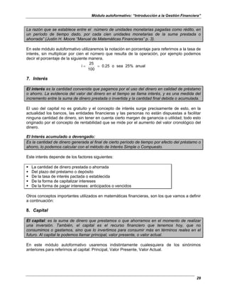 Módulo autoformativo: “Introducción a la Gestión Financiera”
29
La razón que se establece entre el número de unidades monetarias pagadas como rédito, en
un período de tiempo dado, por cada cien unidades monetarias de la suma prestada o
ahorrada” (Justin H. Moore “Manual de Matemáticas Financieras” p. 3).
En este módulo autoformativo utilizaremos la notación en porcentaje para referirnos a la tasa de
interés, sin multiplicar por cien el número que resulta de la operación, por ejemplo podemos
decir el porcentaje de la siguiente manera.
anual
25%
sea
o
0.25
100
25
i =
=
7. Interés
El interés es la cantidad convenida que pagamos por el uso del dinero en calidad de préstamo
o ahorro. La evidencia del valor del dinero en el tiempo se llama interés, y es una medida del
incremento entre la suma de dinero prestada o invertida y la cantidad final debida o acumulada.
El uso del capital no es gratuito y el concepto de interés surge precisamente de esto, en la
actualidad los bancos, las entidades financieras y las personas no están dispuestas a facilitar
ninguna cantidad de dinero, sin tener en cuenta cierto margen de ganancia o utilidad; todo esto
originado por el concepto de rentabilidad que se mide por el aumento del valor cronológico del
dinero.
El Interés acumulado o devengado:
Es la cantidad de dinero generada al final de cierto período de tiempo por efecto del préstamo o
ahorro, lo podemos calcular con el método de Interés Simple o Compuesto.
Este interés depende de los factores siguientes:
La cantidad de dinero prestada o ahorrada
Del plazo del préstamo o depósito
De la tasa de interés pactada o establecida
De la forma de capitalizar intereses
De la forma de pagar intereses: anticipados o vencidos
Otros conceptos importantes utilizados en matemáticas financieras, son los que vamos a definir
a continuación:
8. Capital
El capital: es la suma de dinero que prestamos o que ahorramos en el momento de realizar
una inversión. También, el capital es el recurso financiero que tenemos hoy, que no
consumimos o gastamos, sino que lo invertimos para consumir más en términos reales en el
futuro. Al capital le podemos llamar principal, valor presente, o valor actual.
En este módulo autoformativo usaremos indistintamente cualesquiera de los sinónimos
anteriores para referirnos al capital: Principal, Valor Presente, Valor Actual.
 