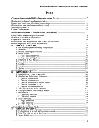 Módulo autoformativo: “Introducción a la Gestión Financiera”
3
Índice
Presentación General del Módulo Autoformativo No. 19 ........................................................ 7
Objetivos generales del módulo autoformativo ..................................................................................11
Esquema de contenidos del módulo autoformativo ...........................................................................12
Orientaciones para el autoaprendizaje del modulo............................................................................13
Sistema de evaluación.........................................................................................................................14
Evaluación diagnóstica........................................................................................................................14
Unidad Autoformativa I: “Interés Simple y Compuesto”....................................................... 17
Presentación de la Unidad Autoformativa I ........................................................................................19
Objetivos de la unidad autoformativa I................................................................................................19
Esquema de contenidos......................................................................................................................20
Orientaciones para el aprendizaje de la unidad autoformativa I........................................................21
Prueba diagnostica de la unidad autoformativa I ...............................................................................21
A. CONCEPTOS BÁSICOS................................................................................................... 23
1. Las matemáticas financieras y su aplicación ................................................................ 23
2. Inversión........................................................................................................................ 24
3. El valor cronológico del dinero ...................................................................................... 24
4. Flujos de caja ................................................................................................................ 24
a. Flujos de caja positivos............................................................................................. 25
b. Flujos de caja negativos ........................................................................................... 25
5. Diagrama de flujo de caja.............................................................................................. 26
6. Tasa de interés.............................................................................................................. 28
7. Interés ........................................................................................................................... 29
8. Capital ........................................................................................................................... 29
9. Tiempo .......................................................................................................................... 30
Actividad de autoaprendizaje No. 1 ....................................................................................................31
B. INTERÉS SIMPLE ............................................................................................................. 33
1. Interés simple comercial y exacto ................................................................................. 34
2. Clasificación de las tasas de interés ............................................................................. 35
a. Tasa de interés activa............................................................................................... 36
b. Tasa de interés pasiva.............................................................................................. 36
c. Tasa de rentabilidad a interés simple ....................................................................... 36
d. Tasa de interés por mora.......................................................................................... 37
e. Tasa de variación monetaria .................................................................................... 40
3. Valor futuro de una suma de dinero .............................................................................. 41
4. Valor presente de una suma de dinero ......................................................................... 42
5. Descuentos ................................................................................................................... 43
a. Descuento bancario.................................................................................................. 43
b. Descuento racional................................................................................................... 45
6. Pagos parciales............................................................................................................. 46
a. Regla americana....................................................................................................... 46
b. Regla comercial........................................................................................................ 49
7. Ecuaciones de valor ...................................................................................................... 51
Actividad de autoaprendizaje no. 2.....................................................................................................55
C. INTERÉS COMPUESTO ................................................................................................... 59
1. Deducción de la formula del monto compuesto ............................................................ 59
2. Valor futuro de una suma de dinero .............................................................................. 60
3. Tasas de interés............................................................................................................ 61
 