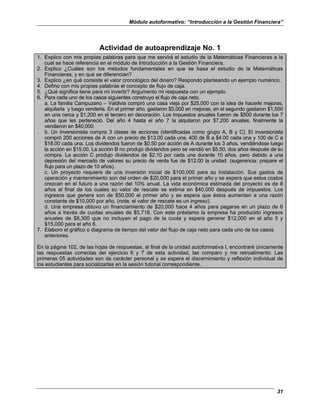 Módulo autoformativo: “Introducción a la Gestión Financiera”
31
Actividad de autoaprendizaje No. 1
1. Explico con mis propias palabras para que me servirá el estudio de la Matemáticas Financieras a la
cual se hace referencia en el módulo de Introducción a la Gestión Financiera.
2. Explico ¿Cuáles son los métodos fundamentales en que se basa el estudio de la Matemáticas
Financieras, y en que se diferencian?
3. Explico ¿en qué consiste el valor cronológico del dinero? Respondo planteando un ejemplo numérico.
4. Defino con mis propias palabras el concepto de flujo de caja.
5. ¿Qué significa tiene para mi invertir? Argumento mi respuesta con un ejemplo.
6. Para cada uno de los casos siguientes construyo el flujo de caja neto.
a. La familia Campuzano – Valdivia compró una casa vieja por $25,000 con la idea de hacerle mejoras,
alquilarla y luego venderla. En el primer año, gastaron $5,000 en mejoras, en el segundo gastaron $1,500
en una cerca y $1,200 en el tercero en decoración. Los impuestos anuales fueron de $500 durante los 7
años que les perteneció. Del año 4 hasta el año 7 la alquilaron por $7,200 anuales, finalmente la
vendieron en $40,000.
. b. Un inversionista compra 3 clases de acciones (identificadas como grupo A, B y C). El inversionista
compró 200 acciones de A con un precio de $13.00 cada una, 400 de B a $4.00 cada una y 100 de C a
$18.00 cada una. Los dividendos fueron de $0.50 por acción de A durante los 3 años, vendiéndose luego
la acción en $15.00. La acción B no produjo dividendos pero se vendió en $5.50, dos años después de su
compra. La acción C produjo dividendos de $2.10 por cada una durante 10 años, pero debido a una
depresión del mercado de valores su precio de venta fue de $12.00 la unidad. (sugerencia: prepare el
flujo para un plazo de 10 años).
c. Un proyecto requiere de una inversión inicial de $100,000 para su instalación. Sus gastos de
operación y mantenimiento son del orden de $20,000 para el primer año y se espera que estos costos
crezcan en el futuro a una razón del 10% anual. La vida económica estimada del proyecto es de 8
años al final de los cuales su valor de rescate se estima en $40,000 después de impuestos. Los
ingresos que genera son de $50,000 el primer año y se espera que éstos aumenten a una razón
constante de $10,000 por año. (nota: el valor de rescate es un ingreso).
d. Una empresa obtuvo un financiamiento de $20,000 hace 4 años para pagarse en un plazo de 6
años a través de cuotas anuales de $5,718. Con este préstamo la empresa ha producido ingresos
anuales de $8,300 que no incluyen el pago de la cuota y espera generar $12,000 en el año 5 y
$15,000 para el año 6.
7. Elaboro el gráfico o diagrama de tiempo del valor del flujo de caja neto para cada uno de los casos
anteriores.
En la página 102, de las hojas de respuestas, al final de la unidad autoformativa I, encontraré únicamente
las respuestas correctas del ejercicio 6 y 7 de esta actividad, las comparo y me retroalimento. Las
primeras 05 actividades son de carácter personal y se espera el discernimiento y reflexión individual de
los estudiantes para socializarlas en la sesión tutorial correspondiente.
 
