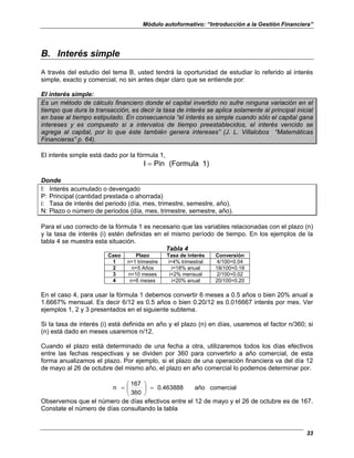 Módulo autoformativo: “Introducción a la Gestión Financiera”
33
B. Interés simple
A través del estudio del tema B, usted tendrá la oportunidad de estudiar lo referido al interés
simple, exacto y comercial, no sin antes dejar claro que se entiende por:
El interés simple:
Es un método de cálculo financiero donde el capital invertido no sufre ninguna variación en el
tiempo que dura la transacción, es decir la tasa de interés se aplica solamente al principal inicial
en base al tiempo estipulado. En consecuencia “el interés es simple cuando sólo el capital gana
intereses y es compuesto si a intervalos de tiempo preestablecidos, el interés vencido se
agrega al capital, por lo que éste también genera intereses” (J. L. Villalobos “Matemáticas
Financieras” p. 64).
El interés simple está dado por la fórmula 1,
1)
(Formula
Pin
I =
Donde
I: Interés acumulado o devengado
P: Principal (cantidad prestada o ahorrada)
i: Tasa de interés del periodo (día, mes, trimestre, semestre, año).
N: Plazo o número de periodos (día, mes, trimestre, semestre, año).
Para el uso correcto de la fórmula 1 es necesario que las variables relacionadas con el plazo (n)
y la tasa de interés (i) estén definidas en el mismo período de tiempo. En los ejemplos de la
tabla 4 se muestra esta situación.
Tabla 4
Caso Plazo Tasa de interés Conversión
1 n=1 trimestre i=4% trimestral 4/100=0.04
2 n=5 Años i=18% anual 18/100=0.18
3 n=10 meses i=2% mensual 2/100=0.02
4 n=6 meses i=20% anual 20/100=0.20
En el caso 4, para usar la fórmula 1 debemos convertir 6 meses a 0.5 años o bien 20% anual a
1.6667% mensual. Es decir 6/12 es 0.5 años o bien 0.20/12 es 0.016667 interés por mes. Ver
ejemplos 1, 2 y 3 presentados en el siguiente subtema.
Si la tasa de interés (i) está definida en año y el plazo (n) en días, usaremos el factor n/360; si
(n) está dado en meses usaremos n/12.
Cuando el plazo está determinado de una fecha a otra, utilizaremos todos los días efectivos
entre las fechas respectivas y se dividen por 360 para convertirlo a año comercial, de esta
forma anualizamos el plazo. Por ejemplo, si el plazo de una operación financiera va del día 12
de mayo al 26 de octubre del mismo año, el plazo en año comercial lo podemos determinar por.
comercial
año
0.463888
360
167
n =






=
Observemos que el número de días efectivos entre el 12 de mayo y el 26 de octubre es de 167.
Constate el número de días consultando la tabla
 