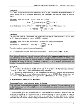 Módulo autoformativo: “Introducción a la Gestión Financiera”
35
Ejemplo 2:
El Sr. Adán Pulido planea solicitar un préstamo de $180,000 a 18 meses de plazo a una tasa de
interés simple del 30% . Calcular la cantidad que pagará en concepto de interés al final del
plazo.
Solución: Datos: P=$180,000, n=18/12 años, i=0.30 años
( ) 0
81,00
12
18
0.30
180,000
12
n
i
P
I =








=








=
El resultado es el mismo si hacemos i=0.30/12=0.025 por mes, n=18 meses, o sea:
( ) 81,000
18
12
0.30
80,000
1
I =








=
Ejemplo 3:
Calculemos el valor de los intereses que devenga un pagaré de valor nominal $50,000 a plazo
de 270 días, con una tasa de interés del 0.95% mensual.
Solución: Datos: P=$50,000, n=270/360=0.75 años, i=0.0095(12)=0.114 anual
Por la fórmula 1 tenemos: ( ) 4,275
360
270
0.114
50,000
I =






=
También resulta lo mismo si hacemos la variante:
n=270/30=9 meses, i=0.0095 mensual; nuevamente: ( )( ) 4,275
9
0.0095
50,000
I =
=
En el cálculo financiero a menudo hacemos referencia a las equivalencias financieras, esto
es; “diferentes sumas de dinero se dice que son equivalentes si tienen el mismo valor
económico, esto quiere decir, el valor del dinero en el tiempo utilizando conjuntamente una tasa
de interés” (L. Blant, A. Tarquin, “Ingeniería Económica” P. 5). El análisis del ejemplo 4 nos
ayudará a comprender mejor este concepto.
Ejemplo 4:
a. Si la tasa de interés es el 25% anual, C$100.00 córdobas de hoy son equivalentes a
C$100.00 + C$25.00=C$125.00 dentro de un año y viceversa.
b. Si nosotros debemos pagar $1,300 dólares dentro de un año, equivale a que paguemos
$1,000 dólares el día de hoy, si utilizamos una tasa de interés del 30%. Esto quiere decir, que
con interés de30%, $1,000 de hoy son equivalentes a $1,300 dentro de un año y viceversa.
2. Clasificación de las tasas de interés
Como lo definimos anteriormente, la tasa de interés:
Es la razón del rédito devengado respecto al capital inicial invertido. En otras palabras, es la
cantidad porcentual que si la multiplicamos por el capital inicial, obtenemos como resultado el
interés generado.
La determinación de la tasa de interés efectiva o verdadera de un préstamo, depende de lo que
hayamos convenido y el método con que el acreedor cargue el interés, si este se paga al
vencimiento del préstamo, la tasa convenida es la efectiva. “Las tasas de interés bancarias
presentan tres resultados: Interés Compuesto Ordinario, Interés Descontado e Interés a plazo”
 