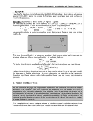 Módulo autoformativo: “Introducción a la Gestión Financiera”
37
Ejemplo 5:
Hoy el señor Martínez, invierte la cantidad de C$80,000 córdobas y dentro de un año espera
obtener C$95,000 y como no conoce de finanzas, quiere averiguar cual será su tasa de
rendimiento esperada.
Solución: La ganancia se define como: G= Ingreso - Egreso.
En este caso la ganancia del señor Martínez es: C$95,000 - C$80,000 = C$15,000. Así, la
inversión generará un 18.75% de rendimiento anual, como se puede apreciar
18.75%
r
sea
o
0.1875
80,000
15,000
80,000
80,000
-
95,000
INV
G
r =
=
=
=
=
La operación anterior la podemos visualizar en un diagrama de flujos de caja o de fondos.
(gráfico 9).
80,000
15,000
0 1 Año
Gráfico 9
80,000
Si la tasa de rentabilidad (r) la queremos anualizar, dado que no todas las inversiones son
anuales, utilizamos el factor de anualización, y el cual está dado por:








=








Vencidos
Días
360
DV
360
Por tanto, el rendimiento anualizado de la fórmula 1.4 a interés simple de una inversión es:
5)
(Fórmula
DV
360
INV
G
r 















=
La tasa de rendimiento descrita anteriormente tiene mucha aplicación en el mercado bursátil
de Nicaragua y facilita seleccionar la mejor alternativa de inversión en la transacción
financiera con títulos valores, sobre todo aquellos títulos que se venden con descuento
bancario.
d. Tasa de interés por mora
En los contratos de pago de obligaciones financieras se establece una tasa de interés
adicional a la corriente. Esta tasa adicional se denomina tasa de interés por mora o
simplemente tasa de interés moratoria y se entiende como el porcentaje de recargo por el
incumplimiento de pago en la fecha programada o establecida. Generalmente, el interés por
mora se calcula de acuerdo al tiempo transcurrido posterior a la fecha de vencimiento del
pago de la cuota. Analizaremos uno de los procedimientos de cálculo del interés por mora y
el ajuste del interés corriente.
Si la cancelación del pago o cuota se retrasa, el interés por mora lo calculamos tomando en
cuenta únicamente el principal de la cuota vencida, durante el tiempo de mora del pago.
 