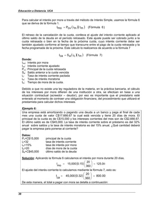 Educación a Distancia. UCA
38
Para calcular el interés por mora a través del método de Interés Simple, usamos la fórmula 6
que se deriva de la fórmula 1.
( )( ) )
6
(Fórmula
m
t
m
i
cv
P
mo
I =
El retraso de la cancelación de la cuota, conlleva el ajuste del interés corriente aplicado al
último saldo de la deuda en el período retrasado. Este ajuste puede ser cobrado junto a la
cuota retrasada o bien en la fecha de la próxima cuota, cuyo interés corriente debe ser
también ajustado conforme al tiempo que transcurre entre el pago de la cuota retrasada y la
fecha programada de la próxima. Este cálculo lo realizamos de acuerdo a la fórmula 7
( )( ) 7)
(Fórmula
m
t
c
i
a
S
ca
I =
Donde:
Imo: Interés por mora
Ica: Interés corriente ajustado
Pcv: Principal de la cuota retrasada
Sa: Saldo anterior a la cuota vencida
ic: Tasa de interés corriente pactada
im: Tasa de interés moratoria
tm: Tiempo de mora de la cuota.
Debido a que no existe una ley reguladora de la materia, en la práctica bancaria, el cálculo
de los intereses por mora difieren de una institución a otra, se efectúan en base a una
situación contractual (acreedor – deudor), por eso es importante que el prestatario esté
enterado al momento de contraer una obligación financiera, del procedimiento que utilizará el
prestamista para calcular dichos intereses.
Ejemplo 6:
Una empresa está amortizando o pagando una deuda a un banco y paga al final de cada
mes una cuota de valor C$17,666.67 la cual está vencida y tiene 20 días de mora. El
principal de la cuota es de C$15,000 y los intereses corrientes del mes son de C$2,666.67.
El último saldo es de C$45,000. La tasa de interés corriente sobre el préstamo es del 32%
anual sobre saldos y la tasa de interés moratoria es del 15% anual. ¿Qué cantidad deberá
pagar la empresa para ponerse al corriente?
Datos:
Pc=C$15,000 principal de la cuota
ic=32 tasa de interés corriente
im=15% tasa de interés por mora
tm=20 días de mora de la cuota
Sa=C$45,000 último saldo de la deuda
Solución: Aplicando la fórmula 6 calculamos el interés por mora durante 20 días.
( ) 0
125.0
360
20
0.15
15,000
mo
I =






=
El ajuste del interés corriente lo calculamos mediante la fórmula 7, esto es:
( ) 800.00
360
20
0.32
45,000
ca
I =






=
De esta manera, el total a pagar con mora se detalla a continuación:
 