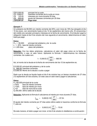 Módulo autoformativo: “Introducción a la Gestión Financiera”
39
C$15,000.00 principal de la cuota
C$ 2,666.67 intereses corrientes de la cuota en mora
C$ 125.00 intereses por mora durante 20 días
C$ 800.00 ajuste de intereses corrientes por 20 días
C$18,591.67 Pago total
Ejemplo 7:
Un préstamo de $5,000 con interés corriente del 20% y por mora de 18% fue otorgado el día
10 de enero, con vencimiento hasta el día 12 de septiembre del mismo año. El compromiso
del crédito era cancelar principal e intereses en la fecha de vencimiento. Si el deudor pagó la
obligación hasta el día 9 de octubre del mes siguiente al vencimiento, determinemos el valor
total que pagó.
Datos:
Pcv = $5,000: principal del préstamo y de la cuota
ic = 20%: tasa de interés corriente
n = 245 días: plazo del préstamo
Solución: Con los datos anteriores, calculemos el valor del pago único en la fecha de
vencimiento, o sea, el valor futuro. Aplicando la fórmula 1 determinamos los intereses
corrientes, los cuales son;
( ) 680.56
360
245
0.2
5,000
I =






=
Así, el monto de la deuda en la fecha de vencimiento del día 12 de septiembre es;
$ 5,000.00 principal del préstamo y de la cuota
$ 680.56 intereses corrientes
$ 5,680.56 Monto de la deuda o cuota a pagar
Dado que la deuda se liquida hasta el día 9 de octubre hay un tiempo moratorio de 27 días
(12 septiembre al 9 de octubre). En este caso el valor total a pagar lo calculamos:
Datos:
Pcv=$5,000 principal de la cuota
ic=20% tasa de interés corriente
im=18% tasa de interés por mora
tm=27 días de mora de la cuota
Sa=$5,000 último saldo de la deuda
Solución: Aplicando la fórmula 6 calculamos el interés por mora durante 27 días.
( ) 0
67.5
360
27
0.18
5,000
mo
I =






=
El ajuste del interés corriente por 27 días sobre último saldo lo hacemos conforme la fórmula
7, esto es:
( ) 75.00
360
27
0.2
5,000
ca
I =






= 0
De esta manera, el total a pagar con mora el día 9 de octubre lo detallamos a continuación:
 