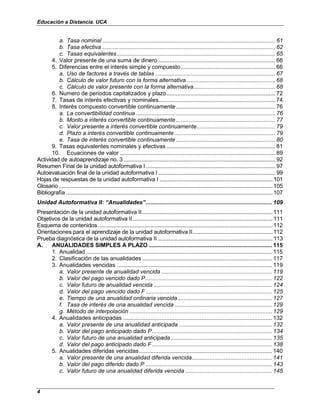Educación a Distancia. UCA
4
a. Tasa nominal ............................................................................................................ 61
b. Tasa efectiva ............................................................................................................ 62
c. Tasas equivalentes................................................................................................... 65
4. Valor presente de una suma de dinero ......................................................................... 66
5. Diferencias entre el interés simple y compuesto........................................................... 66
a. Uso de factores a través de tablas ........................................................................... 67
b. Cálculo de valor futuro con la forma alternativa ....................................................... 68
c. Cálculo de valor presente con la forma alternativa................................................... 68
6. Numero de periodos capitalizados y plazo.................................................................... 72
7. Tasas de interés efectivas y nominales......................................................................... 74
8. Interés compuesto convertible continuamente.............................................................. 76
a. La convertibilidad continua ....................................................................................... 76
b. Monto a interés convertible continuamente.............................................................. 77
c. Valor presente a interés convertible continuamente................................................. 79
d. Plazo a interés convertible continuamente ............................................................... 79
e. Tasa de interés convertible continuamente.............................................................. 80
9. Tasas equivalentes nominales y efectivas .................................................................... 81
10. Ecuaciones de valor ................................................................................................. 89
Actividad de autoaprendizaje no. 3.....................................................................................................92
Resumen Final de la unidad autoformativa I ......................................................................................97
Autoevaluación final de la unidad autoformativa I..............................................................................99
Hojas de respuestas de la unidad autoformativa I ...........................................................................101
Glosario..............................................................................................................................................105
Bibliografía .........................................................................................................................................107
Unidad Autoformativa II: “Anualidades”............................................................................... 109
Presentación de la unidad autoformativa II.......................................................................................111
Objetivos de la unidad autoformativa II.............................................................................................111
Esquema de contenidos....................................................................................................................112
Orientaciones para el aprendizaje de la unidad autoformativa II.....................................................112
Prueba diagnóstica de la unidad autoformativa II ............................................................................113
A. ANUALIDADES SIMPLES A PLAZO ............................................................................. 115
1. Anualidad .................................................................................................................... 115
2. Clasificación de las anualidades ................................................................................. 117
3. Anualidades vencidas ................................................................................................. 119
a. Valor presente de anualidad vencida ..................................................................... 119
b. Valor del pago vencido dado P............................................................................... 122
c. Valor futuro de anualidad vencida .......................................................................... 124
d. Valor del pago vencido dado F............................................................................... 125
e. Tiempo de una anualidad ordinaria vencida........................................................... 127
f. Tasa de interés de una anualidad vencida............................................................. 129
g. Método de interpolación ......................................................................................... 129
4. Anualidades anticipadas ............................................................................................. 132
a. Valor presente de una anualidad anticipada .......................................................... 132
b. Valor del pago anticipado dado P........................................................................... 134
c. Valor futuro de una anualidad anticipada ............................................................... 135
d. Valor del pago anticipado dado F........................................................................... 138
5. Anualidades diferidas vencidas................................................................................... 140
a. Valor presente de una anualidad diferida vencida.................................................. 141
b. Valor del pago diferido dado P ............................................................................... 143
c. Valor futuro de una anualidad diferida vencida ...................................................... 145
 