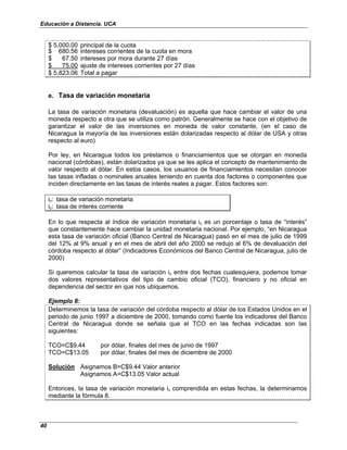 Educación a Distancia. UCA
40
$ 5,000.00 principal de la cuota
$ 680.56 intereses corrientes de la cuota en mora
$ 67.50 intereses por mora durante 27 días
$ 75.00 ajuste de intereses corrientes por 27 días
$ 5,823.06 Total a pagar
e. Tasa de variación monetaria
La tasa de variación monetaria (devaluación) es aquella que hace cambiar el valor de una
moneda respecto a otra que se utiliza como patrón. Generalmente se hace con el objetivo de
garantizar el valor de las inversiones en moneda de valor constante, (en el caso de
Nicaragua la mayoría de las inversiones están dolarizadas respecto al dólar de USA y otras
respecto al euro)
Por ley, en Nicaragua todos los préstamos o financiamientos que se otorgan en moneda
nacional (córdobas), están dolarizados ya que se les aplica el concepto de mantenimiento de
valor respecto al dólar. En estos casos, los usuarios de financiamientos necesitan conocer
las tasas infladas o nominales anuales teniendo en cuenta dos factores o componentes que
inciden directamente en las tasas de interés reales a pagar. Estos factores son:
iv: tasa de variación monetaria
ic: tasa de interés corriente
En lo que respecta al índice de variación monetaria iv es un porcentaje o tasa de “interés”
que constantemente hace cambiar la unidad monetaria nacional. Por ejemplo, “en Nicaragua
esta tasa de variación oficial (Banco Central de Nicaragua) pasó en el mes de julio de 1999
del 12% al 9% anual y en el mes de abril del año 2000 se redujo al 6% de devaluación del
córdoba respecto al dólar” (Indicadores Económicos del Banco Central de Nicaragua, julio de
2000)
Si queremos calcular la tasa de variación iv entre dos fechas cualesquiera, podemos tomar
dos valores representativos del tipo de cambio oficial (TCO), financiero y no oficial en
dependencia del sector en que nos ubiquemos.
Ejemplo 8:
Determinemos la tasa de variación del córdoba respecto al dólar de los Estados Unidos en el
periodo de junio 1997 a diciembre de 2000, tomando como fuente los indicadores del Banco
Central de Nicaragua donde se señala que el TCO en las fechas indicadas son las
siguientes:
TCO=C$9.44 por dólar, finales del mes de junio de 1997
TCO=C$13.05 por dólar, finales del mes de diciembre de 2000
Solución Asignamos B=C$9.44 Valor anterior
Asignamos A=C$13.05 Valor actual
Entonces, la tasa de variación monetaria iv comprendida en estas fechas, la determinamos
mediante la fórmula 8.
 