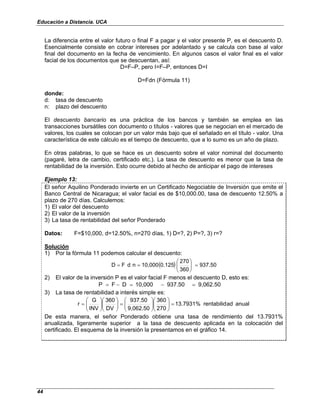 Educación a Distancia. UCA
44
La diferencia entre el valor futuro o final F a pagar y el valor presente P, es el descuento D.
Esencialmente consiste en cobrar intereses por adelantado y se calcula con base al valor
final del documento en la fecha de vencimiento. En algunos casos el valor final es el valor
facial de los documentos que se descuentan, así:
D=F–P, pero I=F–P, entonces D=I
D=Fdn (Fórmula 11)
donde:
d: tasa de descuento
n: plazo del descuento
El descuento bancario es una práctica de los bancos y también se emplea en las
transacciones bursátiles con documento o títulos - valores que se negocian en el mercado de
valores, los cuales se colocan por un valor más bajo que el señalado en el título - valor. Una
característica de este cálculo es el tiempo de descuento, que a lo sumo es un año de plazo.
En otras palabras, lo que se hace es un descuento sobre el valor nominal del documento
(pagaré, letra de cambio, certificado etc.). La tasa de descuento es menor que la tasa de
rentabilidad de la inversión. Esto ocurre debido al hecho de anticipar el pago de intereses
Ejemplo 13:
El señor Aquilino Ponderado invierte en un Certificado Negociable de Inversión que emite el
Banco Central de Nicaragua; el valor facial es de $10,000.00, tasa de descuento 12.50% a
plazo de 270 días. Calculemos:
1) El valor del descuento
2) El valor de la inversión
3) La tasa de rentabilidad del señor Ponderado
Datos: F=$10,000, d=12.50%, n=270 días, 1) D=?, 2) P=?, 3) r=?
Solución
1) Por la fórmula 11 podemos calcular el descuento:
( ) 937.50
360
270
0.125
10,000
n
d
F
D =








=
=
2) El valor de la inversión P es el valor facial F menos el descuento D, esto es:
9,062.50
937.50
10,000
D
F
P =
−
=
−
=
3) La tasa de rentabilidad a interés simple es:
anual
ad
rentabilid
13.7931%
270
360
9,062.50
937.50
DV
360
INV
G
r =
















=
















=
De esta manera, el señor Ponderado obtiene una tasa de rendimiento del 13.7931%
anualizada, ligeramente superior a la tasa de descuento aplicada en la colocación del
certificado. El esquema de la inversión la presentamos en el gráfico 14.
 